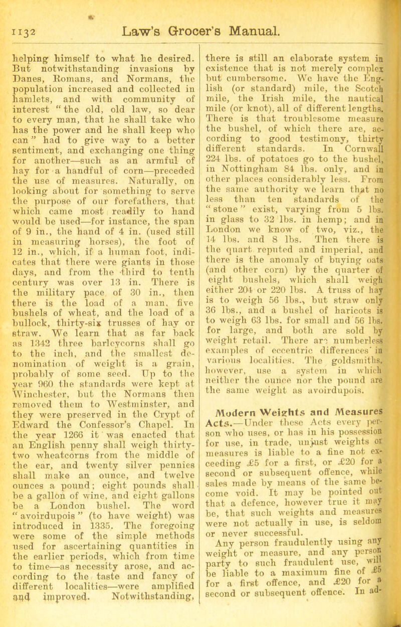 * helping himself to what he desired. But notwithstanding invasions by Danes, Romans, and Normans, the population increased and collected in hamlets, and with community of interest “ the old, old law, so dear to every man, that he shall take who has the power and he shall keep who can ” had to give way to a better sentiment, and exchanging one thing for another—such as an armful of hay for a handful of corn—preceded the use of measures. Naturally, on looking about for something to serve the purpose of our forefathers, that which came most readily to hand would be used—for instance, the span of 9 in., the hand of 4 in. (used still in measuring horses), the foot of 12 in., which, if a human foot, indi- cates that there were giants in those days, .and from the -third to tenth century was over 13 in. There is the military pace of 30 in., then there is the load of a man, five bushels of wheat, and the load of a bullock, thirty-six trusses of hay or straw. We learn that as far back as 1342 tliree barleycorns shall go to the inch, and the smallest de- nomination of weight is a grain, probably of some seed. Up to the year 960 the standards were kept at Winchester, but the Normans then removed them to Westminster, and they were preserved in the Crypt of Edward the Confessor’s Chapel. In the year 1266 it was enacted that an English penny shall weigh thirty- two wheatcorns from the middle of the ear, and twenty silver pennies shall make an ounce, and twelve ounces a pound; eight pounds shall be a gallon of wine, and eight gallons be a London bushel. The word “ avoirdupois ” (to have weight) was introduced in 1335. The foregoing were some of the simple methods used for ascertaining quantities in the earlier periods, which from time to time—as necessity arose, and ac- cording to the taste and fancy of different localities—were amplified imd improved. Notwithstanding, there is still an elaborate system in existence that is not merely complex but cumbersome. We have the Eng- lish (or standard) mile, the Scotch mile, the Irish mile, the nautical mile (or knot), all of different lengths. There is that troublesome measure the bushel, of which there are, ac- cording to good testimony, thirty different standards. In Cornwall 224 lbs. of potatoes go to the bushel, in Nottingham 84 lba. only, and in other places considerably less. From the same authority we learn that no less than ten standards of the “ stone ” exist, varying from 5 lbs. • in glass to 32 lbs. in hemp; and in London we know of two, viz., the 14 lbs. and 8 lbs. Then there is the quart reputed and imperial, and there is the anomaly of buying oats (and other corn) by the quarter of eight bushels, which shall weigh either 204 or 220 lbs. A truss of hay is to weigh 56 lbs., but straw only 36 lbs., and a bushel of haricots is to weigh 63 lbs. for small and 56 lbs. for large, and both are sold by weight retail. There arc numberless examples of eccentric differences' in various localities. The goldsmiths, however, use a system in which neither the ounce nor the pound are the same weight as avoirdupois. Modern Weights and Measures Acts.—Under these Acts every pcr-£ son who uses, or has in his possession for use, in trade, unjust weights or measures is liable to a fine not ex- ceeding £5 for a first, or .£20 for a second or subsequent offence, while sales made by means of the same be- come void. It may be pointed out that a defence, however true it may be, that such weights and measures were not actually in use, is seldom or never successful. Any person fraudulently using any weight or measure, and any person party to such fraudulent use, wul be liable to a maximum fine of for a first offence, and £20 for a second or subsequent offence. In ad-