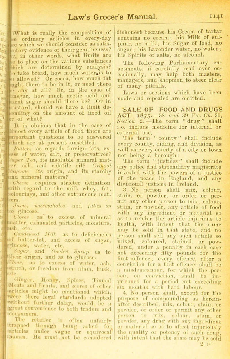 What is really the composition of e ordinary articles in every-day e which we should consider as satis- ctory evidence of their genuineness? in other words, what limits are 3 to place on the various substances iiich are determined by analysis? 3 take bread, how much water.is to : allowed? Or cocoa, how much fat eight there to be in it, or need there any at all? Or, in the case of negar, how much acetic acid and ;.irnt sugar should there be? Or in lustard, should we have a limit de- snding on the amount of fixed oil of what ? It is obvious that in the case of tmost every article of food there are portant questions to be answered hick, are at present unsettled. Butter, as regards foreign fats, ex- ess of water, salt, or preservatives ? riper Tea, its insoluble mineral mat- er, ash, and volatile oil? Ground Cayenne its origin, and its starchy ;nd mineral matters? Gkr' requires stricter definition ■ ith regard to the milk whey, fat, olourings, and other extraneous mat- ■ers. Jams, marmalades and pikes as o glucose. Clones as to excess of mineral natter, exhausted particles, moisture, ish, etc. Condensed M U: as to deficiencies •>f butter-fat, and excess of sugar, glucose, water, etc. Sitr/nr. and Garden Syrup as to -heir origin, and as to glucose. vhmr, as to excess of water, ash, starch, or freedom from alum, husk, rate. linger, Honey, Spices, Tinned Meat.i and Fruits, anil scores of other articles might be mentioned which, were there legal standards adopted without further delay, would be a great convenience to both traders and consumers. The retailer is often unfairly trapped through being asked fnq articles under vague or equivocal I names. He must not be considered ) dishonest because his Cream of tartar contains no cream; his Milk of sul- phur, no milk; his Sugar of lead, no sugar; his Lavender water, no water; his Spirits of salts, no alcohol. The following Parliamentary en- actments, if carefully read over oc- casionally, may help both masters, managers, and shopmen to steer clear of many pitfalls. Laws or sections which have been made and repealed are omitted. SALH OF FOOD AND DRUGS ACT 1875.-88 and 30 F-c. Ch. 30, Section 2. —The term “ drug ” shall i.o. include medicine for internal or external use. The term “ county ” shall include every county, riding, and division, as well as every county of a city or town not being a borough: The term “ justices ” shall include any police Snd stipendiary magistrate invested with the powers of a justice of the peace in England, and any divisional justices in Ireland, 3. No person shall mix, colour, stain, or powder, or order or per- mit any other person to mix, colour, slain, or powder, any article of food with any ingredient or material so as to render tire article injurious to health, with intent that the same may bo sold in that state, and no person shall sell any such article so mixed, coloured, stained, or pow- dered, under a penalty in each case not exceeding fifty pounds for the first offence; every offence, after a conviction for a first offence, shall bo a misdemeanour, lor which the per- son, on conviction, shall be im- prisoned for a period not exceeding six months with hard labour. 4. No person shall, except for the purpose of compounding as herein- after described, mix, colour, stain, or powder, or order or permit any other person to mix, colour, stain, or powder, any drug with any ingredient »r material so as to affect injuriously flic quality or potency of such drug, with intent that the same may be sold