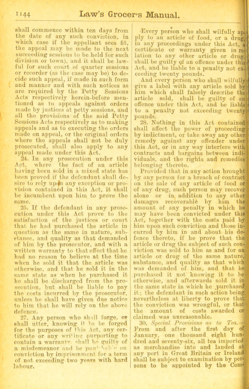 shall commence within ten days from the date of any such conviction, in which case if the appellant sees fit, the appeal may be made to the next succeeding sessions to be held for such division or town), and it shall be law- ful for such court of quarter sessions or recorder (as the case may be) to de- cide such appeal, if made in such form and manner and with such notices as are required by the Petty Sessions Acts respectively herein-before men- tioned as to appeals against orders made by justices at petty sessions, and all the provisions of the said Petty Sessions Acts respectively as to making appeals and as to executing the orders made on appeal, or the original orders where the appeals shall not be duly prosecuted, shall also apply to any appeal made under this Act. 24. In any prosecution under this Act, where the fact of an article having been sold in a mixed state has been proved if the defendant shall de- sire to rely upiln any exception or pro- vision contained in this Act, it shall be incumbent upon him to prove the same. 25. If the defendant in any prose- cution under this Act prove to the satisfaction of the justices or court that he had purchased Ihe article in question as the same in nature, sub- stance, and quality as that demanded of him by the prosecutor, and with a written warranty to that effect that he had no reason to believe at the time when he sold it that the article was otherwise, and that he sold it in the same state as when he purchased it he shall be discharged from the pro- secution, but shall be liable to pay the costs incurred by the prosecutor, unless he shall have given due notice to him that he will rely on the above defence. 27. Any person who shall forge, or shall utter, knowing it to be forged for the purposes of this Act, any cer- tificate or any wri'ing purporting to contain a warranfv shall bo guilty of a misdemeanor and be pinr hnb'c on conviction by imprisonment for a term of not exceeding two years with hard labour. Every person who shall wilfully apj ply to an article of food, or a drug, in any proceedings under this Act,°<t certificate or warranty given in re4 lation to any other article or drug! shall be guilty qf an offence under thii Act, and be liable to a penalty not exJ cecding twenty pounds. And every person who shall wilfully* ive a label with any article sold by! im which shall falsely describe the! article sold, shall be guilty of an* offence under this Act, and be liable! to a penalty not exceeding twenty* pounds. 28. Nothing in this Act contained i! shall affect the power of proceeding! by indictment, or take away any other! remedy against any offender under! this Act, or in any way interfere withl contracts and bargains between indi-i viduals, and the rights and remedies! belonging thereto. Provided that in any action brought! by any person for a breach of contrac! on the sale of any article of food or! of any drug, such person may recover! alone or in addition to any other* damages recoverable by him th! amount of any penalty in which lie! may have been convicted under this! Act, together with the costs paid byl him upon such conviction and those in-j currcd by him in and about his de«| fence thereto, if he prove that thqfl article or drug the subject of such con J viction was sold to him as and for ant! article or drug of the same nature,! substance, and quality as that which! was demanded of him, and that he! purchased it not knowing it to be! otherwise, and afterwards sold it iaj the same state in which he ^purchased! it; the defendant in such action being! nevertheless at liberty to prove tha® the conviction was wrongful, or thafl the amount of costs awarded ordj claimed was unreasonable. 30, Special Provisions as to Tea.—! From and after the first day of January, one thousand eight hun-M died and seventy-six, all tea imported! as merchandise into and landed at# any port in Great Britain or Ireland* shall be subject to examination by per® sons to be appointed by the Com®