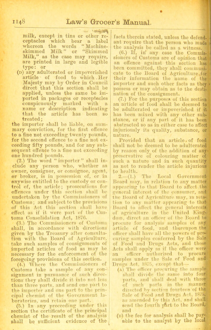 ' *4*4 '5*%^ milk, except in tins or other re- ceptacles which bear a label whereon the words “ Machine- skimmed Milk” or “Skimmed Milk,” as the case may require, are printed in large and legible type: or (d) any adulterated or impoverished article of food to which . Her Majesty may by Order in Council direct that tins section shall be applied, unless the same be im- ported in packages or receptacles conspicuously marked with a name or description indicating that the article lias been so treated; the importer shall be liable, on sum- mary conviction, for the first offence to a fine not exceeding twenty pounds, for the second offence to a fine not ex- ceeding fifty pounds, and for any sub- sequent offence to a fine not exceeding one hundred pounds. (2.) The word “ importer ” shall in- clude any person who, whether as owner, consignor, or consignoe, agent, or broker, is in possession of, or in anywise entitled to the custody or con- trol of, the article; prosecutions for offences under this section shall be undertaken by the Commissioners of Customs; and subject i o the provisions of this Act this section shall have effect as if it were part of the Cus- toms Consolidation Act, 1876. (3.) The Commissioners of Customs shall, in accordance with directions given by the Treasury after consulta- tion with the Hoard of Agriculture, take such samples of consignments of imported articles of food as may be necessary for the enforcement of the foregoing provisions of this section. (4.) Where the Commissioners of Customs take a sample of any con- signment in pursuance of such direc- tions' they shall divide it into not less than three parts, and send one part to the importer and one part to the prin- cipal chemist of the Government la- boratories, and retain one part. (5.) In any proceeding under this section the certificate of the principal chemist of the result of the analysis shall be sufficient evidenco of the facts therein stated, unless the defend- ant require that the person who madei the analysis be called as a witnessTJ _ (6.) If, in any case the Commis-I sioners of Customs are of opinion that an offence against this section has] been committed, they shall communi-j cate to the Board of Agriculture,for* their information the name of the ; importer and such other facts as they] possess or may obtain as to the destiJ nation of the consignment. (7.) For the purposes of this sectidn ; an article of food shall be deemed to be adulterated or impoverished if it has been mixed with any other sub- stance, or if any part of it has been] abstracted so as in either case to affect injuriously its quality, substance, or nature. Provided that an article. of food shall not be deemed to be adulterated by reason only of the addition of any- preservative oT colouring matter of such a nature and in such quantity as not to render the article injurious to health. 2.—(1.) The Local Government Board may, in relation to any matter appearing to that Board to affect tho general interest of the consumer, andjS the Board of Agriculture may, iu re lag lion to any matter appearing to that Board to affect the general interests of agriculture in the United King-.- dom, direct an officer of the Board to procure for analysis samples of any article of food, and thereupon the officer shall have all the powers of profl curing samples conferred by the Sale of Food and Drugs Acts, and those! Acts shall apply as if the officer were an officer authorised to procure! samples under the Sale of Food and Drugs Act. 1875, except that— (a) The officer procuring the sample shall divide the same into four*, parts, and shall deal with three® of such parts in the manner! directed by section fourteen of the Sale of Food and Drugs Act. 1S/9, as amended by this Act. and shall send the fourth jmrt to the Board, and (b) the fee for analysis shall be pay- able to the anulyst by the local