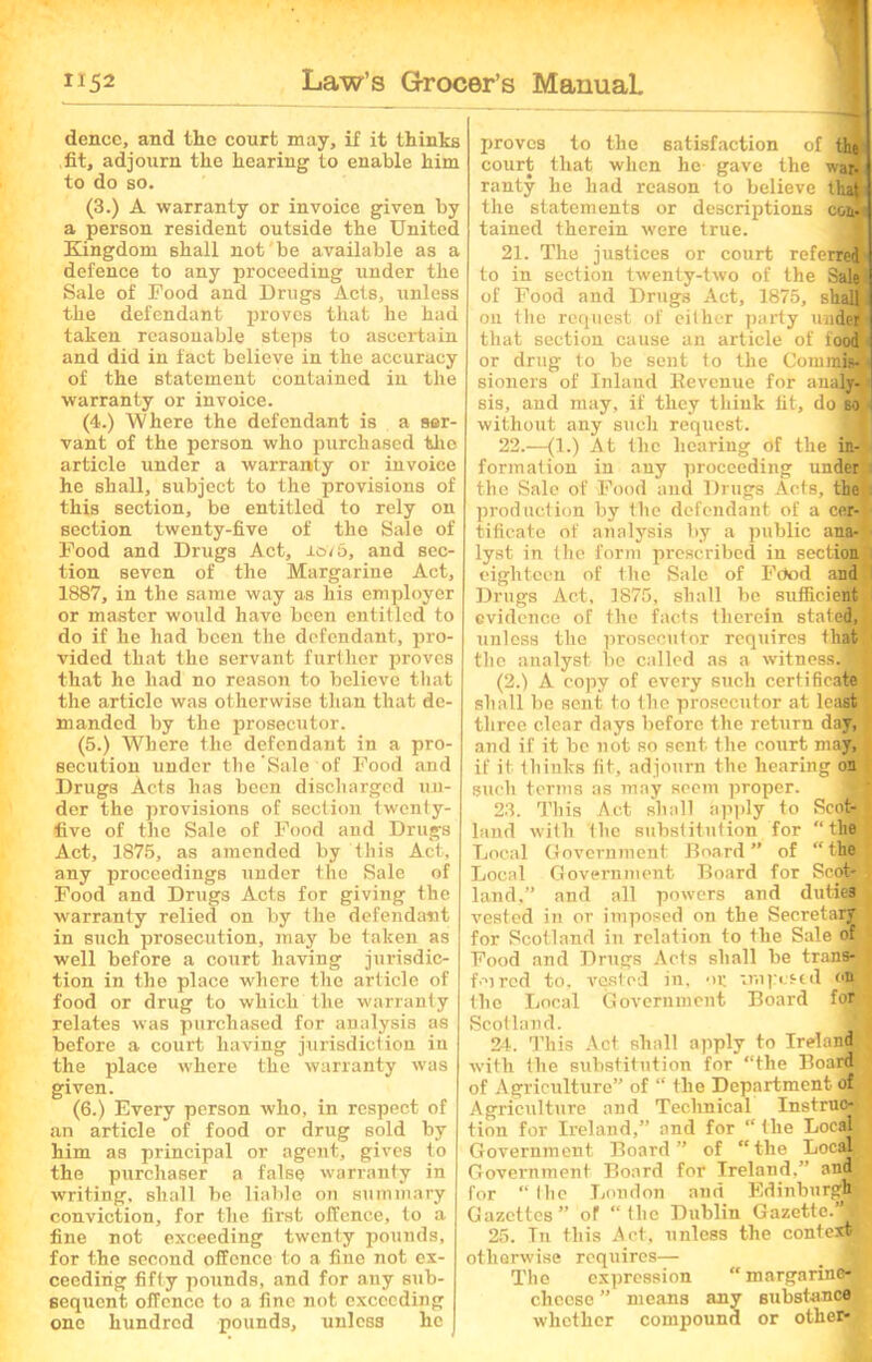 dence, and the court may, if it thinks fit, adjourn the hearing to enable him to do so. (3.) A warranty or invoice given by a person resident outside the United Kingdom shall not be available as a defence to any proceeding under the Sale of Food and Drugs Acts, unless the defendant proves that he had taken reasonable steps to ascertain and did in fact believe in the accuracy of the statement contained in the warranty or invoice. (4.) Where the defendant is a ser- vant of the person who purchased the article under a warranty or invoice he shall, subject to the provisions of this section, be entitled to rely on section twenty-five of the Sale of Food and Drugs Act, lev 6, and sec- tion seven of the Margarine Act, 1887, in the same way as his employer or master would have been entitled to do if he had been the defendant, pro- vided that the servant further proves that he had no reason to believe that the article was otherwise than that de- manded by the prosecutor. (5.) Where the defendant in a pro- secution under the Sale of Food and Drugs Acts has been discharged un- der the provisions of section iwenty- five of the Sale of Food and Drugs Act, 1875, as amended by this Act, any proceedings under the Sale of Food and Drugs Acts for giving the warranty relied on by the defendant in such prosecution, may be taken as well before a court having jurisdic- tion in the place where the article of food or drug to which the warranty relates was purchased for analysis as before a court having jurisdiction in the place where the warranty was given. (6.) Every person who, in respect of an article of food or drug sold by him as principal or agent, gives to the purchaser a false warranty in writing, shall be liable on summary conviction, for the first offence, to a fine not exceeding twenty pounds, for the second offence to a fine not ex- ceeding fifty pounds, and for any sub- sequent offence to a fine not exceeding one hundred pounds, unless he proves to the satisfaction of the court that when he gave the wad ranty he had reason to believe that the statements or descriptions coa.< tained therein were true. 21. The justices or court referred to in section twenty-two of the Sale! of Food and Drugs Act, 1875, shalB on the request of cither party under that section cause an article of iood or drug to be sent to the Com min sioners of Inland Revenue for analy- : sis, and may, if they think fit, do so i without any such request. 22. —{!.) At the hearing of the in- formation in any proceeding under the Sale of Food and Drugs Acts, the I production by the defendant of a cer-j- tificate of analysis by a public ana- lyst in the form prescribed in sections eighteen of the Sale of Food and 1 Drugs Act, 1875, shall be sufficient evidence of the facts therein stated,}, unless the prosecutor requires that the analyst be called as a witnessJB (2.) A copy of every such certificate shall be sent to the prosecutor at least •, three clear days before the return day, and if it be not so sent the court may, if it thinks fit, adjourn the hearing on such terms as may seem proper. 23. This Act shall apply to Scofjg| land with the substitution for ‘‘the Local Government Board ” of “ the Local Government Board for Sco@jj land,” and all powers and dutiea } vested in or imposed on the Secretary J for Scotland in relation to the Sale of Food and Drugs Acts shall be trandjB fm red to, vested in, or vmpcstd on the Local Government Board for Scotland. J 24. This Act shall apply to Ireland with the substitution for “the Board * of Agriculture” of “ the Department of Agriculture and Technical Instruo4l tion for Ireland,” and for “ the LocaJ j Government Board” of “the Local, ,, Government Board for Ireland,” and for “the London and Edinburg^M Gazettes” of “the Dublin Gazette.’*^ 25. In this Act, unless the context otherwise requires— _ 1 The expression “margarine- cheese ” means any substances, whether compound or other*