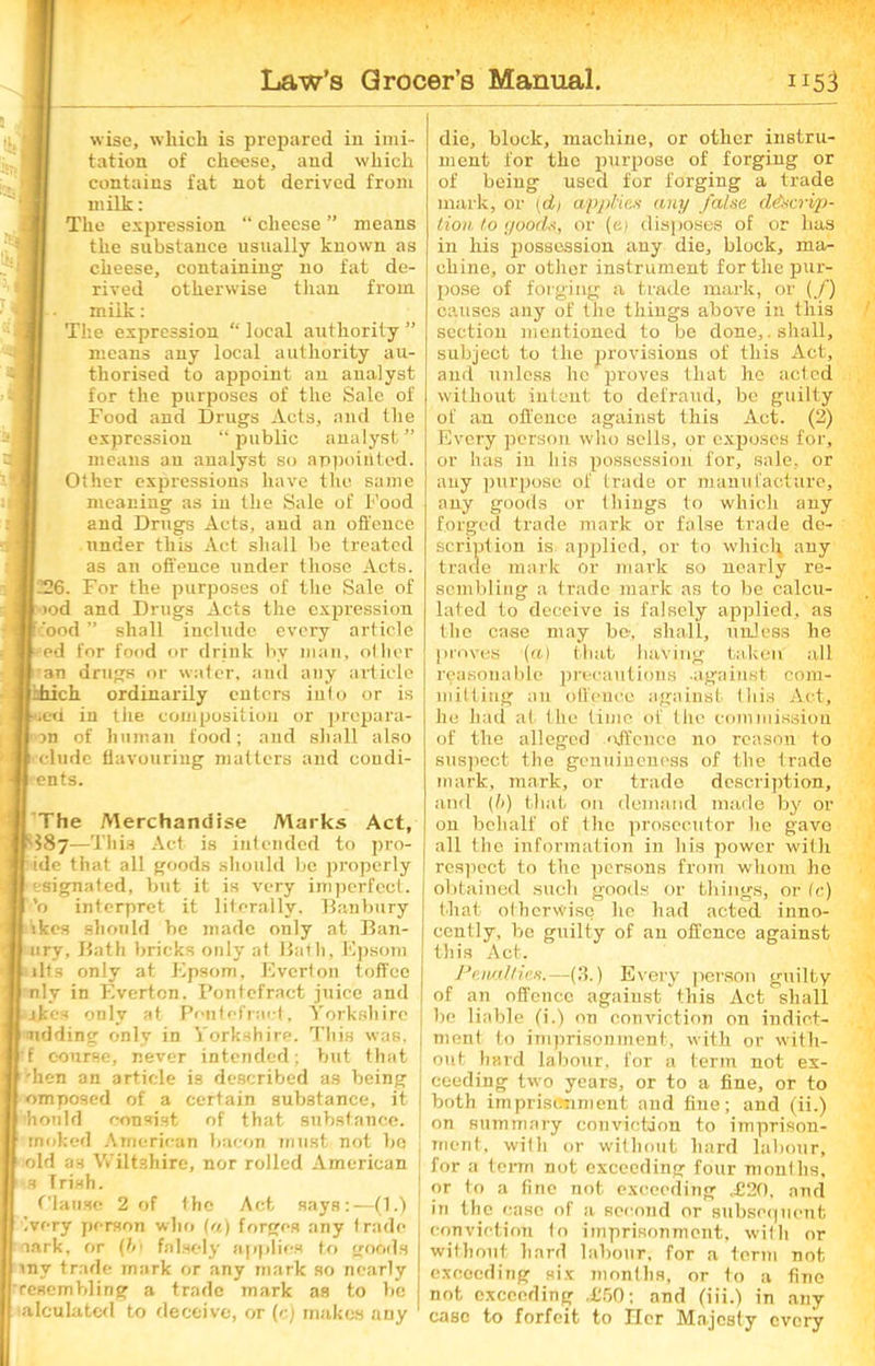 •‘S wise, which is prepared in imi- tation of cheese, and which contains fat not derived from milk: The expression “ cheese ” means the substance usually known as cheese, containing no fat de- rived otherwise than from, milk: The expression “ local authority ” means any local authority au- thorised to appoint an analyst for the purposes of the Sale of Food and Drugs Acts, and the expression “ public analyst ” means an analyst so appointed. Other expressions have the same meaning as in the Sale of Food and Drugs Acts, and an offence under this Act shall be treated as an offence under those Acts. 1226. For the purposes of the Sale of iod and Drugs Acts the expression food ” shall include, every article j ed for food or drink by man, other ' an drugs or water, and any article Idiich ordinarily enters into or is ued in the composition or prepara- on of human food; and shall also I'clude flavouring matters and coudi- ents. The Merchandise Marks Act, $87—This Act is intended to pro- ide that all goods should be properly esignated, but it is very imperfect, ’o interpret it literally, Danbury ikes should be made only at Ban- ury, Bath bricks only at Bath, Epsom lits only at Epsom, Evcrton toffee nlv in F.verton. Pontefract juice and ikes only at Pontefract, Yorkshire lidding only in Yorkshire. This was, f course, never intended; but that •hen an article is described as being omposed of a certain substance, it hould consist of that substance, rnoked American bacon must not bo old as Wiltshire, nor rolled American s Trish. Clause 2 of the Act says:—(E) ivory person who (a) forges any trade aark, or (bi falsely applies to goods my trade mark or any mark so nearly resembling a trade mark as to be alculated to deceive, or (c) makes any die, block, machine, or other instru- ment for the purpose of forging or of being used for forging a trade mark, or {di applies any false descrip- tion to goods, or (e) disposes of or has in his possession any die, block, ma- chine, or other instrument for the pur- pose of forging a trade mark, or (/) causes any of the things above in this ' section mentioned to be done,.shall, subject to the provisions of this Act, and unless he proves that he acted without intent to defraud, be guilty of an offence against this Act. (2) Every person who sells, or exposes for, or has in his possession for, sale, or any purpose of trade or manufacture, auy goods or things to which any forged trade mark or false trade de- scription is applied, or to which any trade mark or mark so nearly re- sembling a trade mark as to be calcu- lated to deceive is falsely applied, as the case may be, shall, unless he proves '(a) that having taken all reasonable precautions against com- mitting an Offence against this Act, he had at the time of the com mission of the alleged offence no reason to suspect the genuineness of the trade mark, mark, or trade description, and (I>) that on demand made by or on behalf of the prosecutor he gavo all the information in his power with respect to the persons from whom he obtained such goods or things, or (c) that otherwise he had acted inno- cently, be guilty of au offence against this Act. Penalties.—(3.) Every person guilty of an offence against this Act shall be liable (i.) on conviction on indict- ment to imprisonment, with or with- out hard labour, for a term not ex- ceeding two years, or to a fine, or to both imprisonment and fine; and (ii.) on summary conviction to imprison- ment, with or without hard labour, for a term not exceeding four months, or to a fine not exceeding 4120, and in the case of a second or subsequent conviction to imprisonment, with or without hard labour, for a term not exceeding six months, or to a fine not exceeding .£50; and (iii.) in any case to forfeit to Her Majesty every