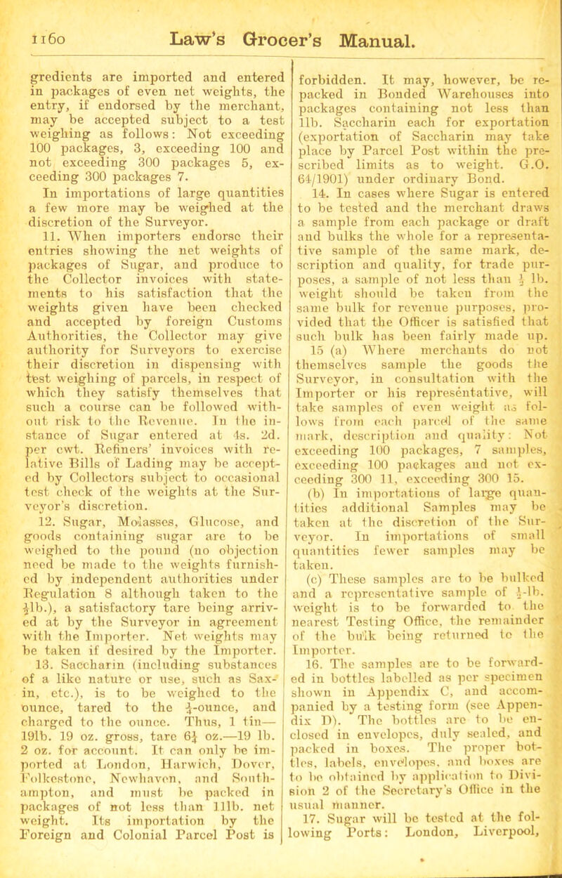 gredients are imported and entered in packages of even net weights, the entry, if endorsed by the merchant, may be accepted subject to a test weighing as follows: Not exceeding 100 packages, 3, exceeding 100 and not exceeding 300 packages 5, ex- ceeding 300 packages 7. In importations of large quantities a few more may be weighed at the discretion of the Surveyor. 11. When importers endorse their entries showing the net weights of packages of Sugar, and produce to the Collector invoices with state- ments to his satisfaction that the weights given have been checked and accepted by foreign Customs Authorities, the Collector may give authority for Surveyors to exercise their discretion in dispensing with test weighing of parcels, iu respect of which they satisfy themselves that such a course can be followed with- out risk to the Revenue. Iu the in- stance of Sugar entered at 4s. 2d. per cwt. Refiners’ invoices with re- lative Bills of Lading may be accept- ed by Collectors subject to occasional test check of the weights at the Sur- veyor's discretion. 12. Sugar, Molasses, Glucose, and goods containing sugar are to be weighed to the pound (no objection need be made to the weights furnish- ed by independent authorities under Regulation 8 although taken to the ■Jib.), a satisfactory tare being arriv- ed at by the Surveyor in agreement with the Importer. Net weights may be taken if desired by the Importer. 13. Saccharin (including substances of a like nature or use, such as Sax- J in, etc.), is to be weighed to the ounce, tared to the J-ounce, and charged to the ounce. Thus, 1 tin— 19lb. 19 oz. gross, tare 6J oz.—19 lb. 2 oz. for account. It can only be im- ported at London, Harwich, Dover, Folkestone, Newhavcn, and South- ampton, and must be packed in packages of not less than 111b. net weight. Its importation by the Foreign and Colonial Parcel Post is forbidden. It may, however, be re- packed in Bonded Warehouses into packages containing not less than lib. Saccharin each for exportation (exportation of Saccharin may take place by Parcel Post within the pre- scribed limits as to weight. G.O. 64/1901) under ordinary Bond. 14. In cases where Sugar is entered to be tested and the merchant draws a sample from each package or draft and bulks the whole for a representa- tive sample of the same mark, de- scription and quality, for trade pur- poses, a sample of not less than J lb. weight should be taken from the same bulk for revenue purposes, pro- vided that the Officer is satisfied that such bulk has been fairly made up. 15 (a) Where merchants do not themselves sample the goods the Surveyor, in consultation with the Importer or his representative, will take samples of even weight as fol- lows from each parcel! of the same mark, description and quality: Not exceeding 100 packages, 7 samples, exceeding 100 packages and not ex- ceeding 300 11, exceeding 300 15. (b) In importations of laige quan- tities additional Samples may be taken at the discretion of the Sur- veyor. In importations of small quantities fewer samples may be takeu. (c) These samples are to be bulked and a representative sample of 1-lb. weight is to be forwarded to the nearest Testing Office, the remainder of the bulk being returned to the Importer. 16. The samples are to be forward- ed in bottles labelled as per specimen shown in Appendix C, and accom- panied by a testing form (see Appen- dix D). The bottles are to be en- closed in envelopes, duly sealed, and packed in boxes. The proper bot- tles, labels, envelopes, and boxes are to be obtained by application to Divi- sion 2 of the Secretary’s Office in the usual manner. 17. Sugar will be tested at the fol- lowing Ports: London, Liverpool,