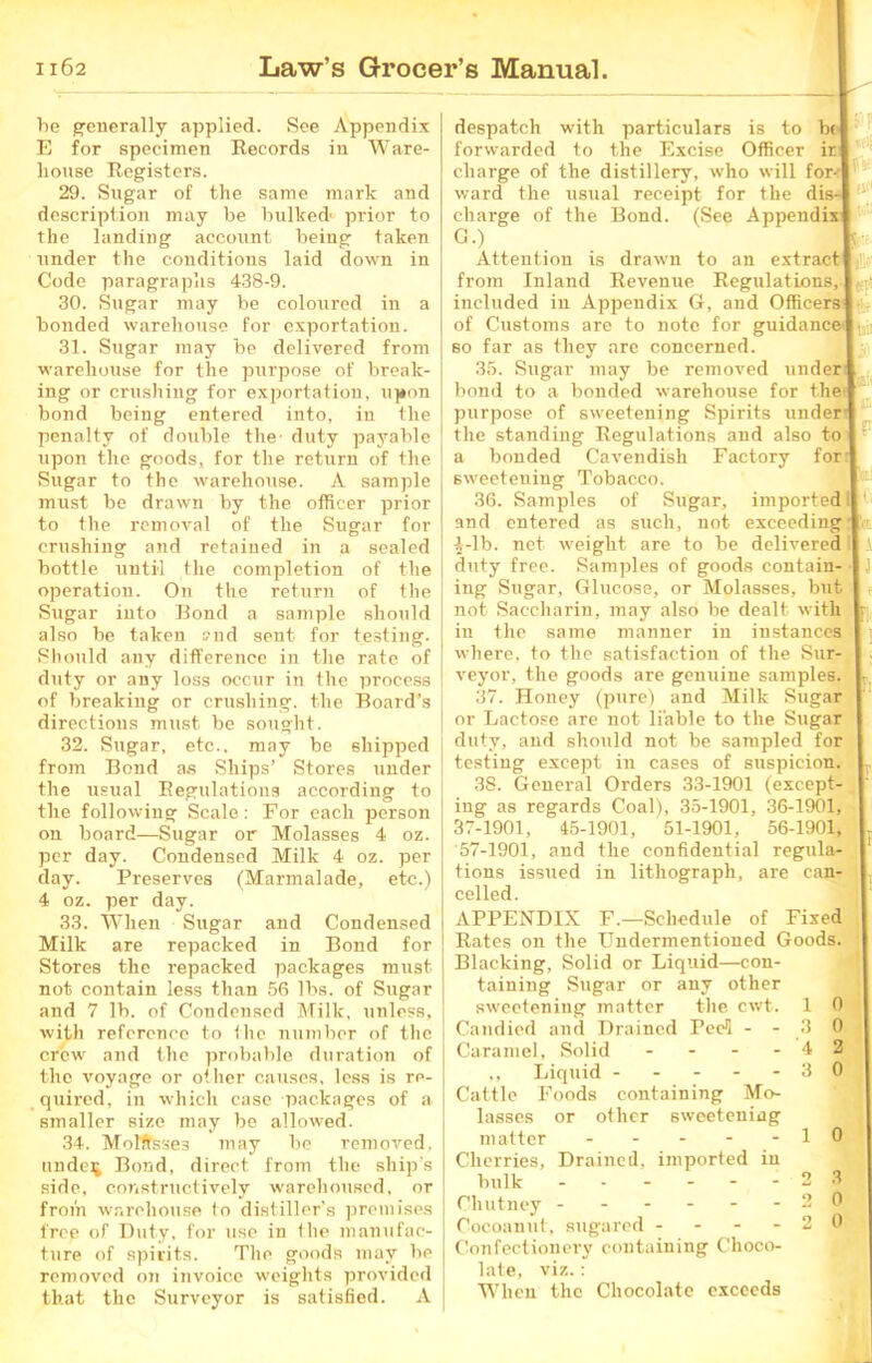 be generally applied. See Appendix E for specimen Records in Ware- house Registers. 29. Sugar of the same mark and description may be bulked' prior to the landing account being taken under the conditions laid down in Code paragraphs 438-9. 30. Sugar may be coloured in a bonded warehouse for exportation. 31. Sugar may be delivered from warehouse for the purpose of break- ing or crushing for exportation, upon bond being entered into, in the penalty of double the- duty payable upon the goods, for the return of the Sugar to the warehouse. A sample must be drawn by the officer prior to the removal of the Sugar for crushing and retained in a sealed bottle until the completion of the operation. On the return of the Sugar into Bond a sample should also be taken »nd sent for testing. Should any difference in the rate of duty or any loss occur in the process of breaking or crushing, the Board’s directions must be sought. 32. Sugar, etc., may be shipped from Bond as Ships’ Stores under the usual Regulations according to the following Scale: For each person on board—Sugar or Molasses 4 oz. per day. Condensed Milk 4 oz. per day. Preserves (Marmalade, etc.) 4 oz. per day. 33. When Sugar and Condensed Milk are repacked in Bond for Stores the repacked packages must not contain less than 56 lbs. of Sugar and 7 lb. of Condensed Milk, unless, with reference to the number of the crew and the probable duration of the voyage or other causes, less is re- quired, in which case packages of a smaller size may be allowed. 34. Molffsse3 may be removed, undeij Bond, direct from the ship's side, constructively warehoused, or from warehouse (o distiller's premises free of Duty, for use in the manufac- ture of spirits. The goods may be removed on invoice weights provided that the Surveyor is satisfied. A despatch with particulars is to be forwarded to the Excise Officer ir[ charge of the distillery, who will for-1 ward the usual receipt for the dis- charge of the Bond. (See Appendixl G') Attention is drawn to an extract] from Inland Revenue Regulations, [ included in Appendix G, and Officers] of Customs are to note for guidance so far as they arc concerned. 35. Sugar may be removed under] bond to a bonded warehouse for the« purpose of sweetening Spirits under* the standing Regulations and also to a bonded Cavendish Factory for: (Bo- itetf tsii sweetening Tobacco. 36. Samples of Sugar, imported :| and entered as such, not exceeding £-lb. net weight are to be delivered duty free. Samples of goods contain- ing Sugar, Glucose, or Molasses, but not Saccharin, may also be dealt with in the same manner in instances where, to the satisfaction of the Sur- veyor, the goods are genuine samples. 37. Honey (pure) and Milk Sugar or Lactose are not liable to the Sugar duty, and should not be sampled for testing except in cases of suspicion. 38. General Orders 33-1901 (except- ing as regards Coal), 35-1901, 36-1901, 37-1901, 45-1901, 51-1901, 56-1901, 57-1901, and the confidential regula- tions issued in lithograph, are can- celled. APPENDIX F.—Schedule of Fixed Rates on the Undermentioned Goods. Blacking, Solid or Liquid—con- taining Sugar or any other sweetening matter the cwt. Candied and Drained Peel - - Caramel, Solid - - - - ,, Liquid - - - - - Cattle Foods containing Mo- lasses or other sweetening matter - - - - - Cherries, Drained, imported in bulk --- - Chutney ------ Cocoanut, sugared - - - - Confectionery containing Choco- late, viz.: When the Chocolate exceeds 1 0 . o