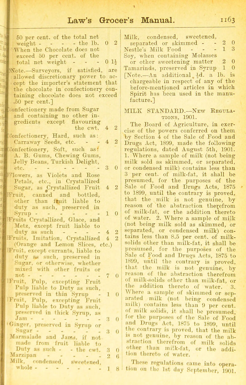 50 per cent, of the total net ■weight - the lb. 0 2 When the Chocolate does not exceed 50 per cent, of the total net weight - - - 0 Note.—Surveyors, if satisfied, are allowed discretionary power to ac- cept the importer's statement that the chocolate in confectionery con- taining chocolate does not exceed .50 per cent.] onfectionery made from Sugar and containing no other in- gredients except flavouring the cwt. 4 2 'onfectionery. Hard, such as: Carraway Seeds, etc. - - 4 2 Confectionery, Soft, such as i A. B. Gums, Chewing Gums, Jelly Beans, Turkish Delight, etc. - - -- - -30 Flowers, as Violets and Rose Petals, etc., iu Crystallized Sugar, as ^Crystallized Fruit 4 2 Fruit, canned and bottled, other than fsuit liable to duty as such, preserved in Syrup ------10 Fruits Crystallized, Glace, and Metz, except fruit liable to duty as such - - - - 4 2 Fruits, Imitation, Crystallized 4 2 ! (Orange and Lemon Slices, etc.) Fruit, except currants, liable to duty as such, preserved in Sugar, or otherwise, whether mixed with other fruits or not 70 'Fruit, Pulp, excepting Fruit Pulp liable to Duty as such, preserved in thin Syrup - 1 0 Fruit, Pulp, excepting Fruit Pulp liable to Duty as such, preserved in thick Syrup, as Jam ------- 3 0 1 Ginger, preserved in Syrup or Sugar 3 0 Marmalade and Jams, if not made from fruit liable to Duty as such - - the cwt. 3 0 Marzipan - - - . - 2 6 Milk, condensed, sweetened, whole 18 Milk, condensed, sweetened, separated or skimmed - - 2 0 Nestle’s Milk Food - - - 1 3 Soy, when containing Molasses or other sweetening matter 2 0 Tamarinds, preserved in Syrup 1 0 [Note.—An additional, 4d. a lb. is chargeable in respect of any of the before-mentioned articles in which Spirit has been used in the manu- facture.] MILK STANDARD.—New Regula- tions, 1901. The Board of Agriculture, in exer- cise of the powers conferred on them by Section 4 of the Sale of Food and Drugs Act, 1899, made the following regulations, dated August 5th, 1901. 1. Where a sample of milk (not being milk sold as skimmed, or separated, or condensed milk) contains less than 3 per cent, of milk-fat, it shall be presumed, for the purposes of the Sale of Food and Drugs Acts, 1875 to 1899, until the contrary is proved, that the milk is not genuine, by reason of the abstraction therefrom of milk-fat, or the addition thereto of water. 2. Where a sample of milk (not being milk sold as skimmed, or separated, or condensed milk) con- tains less than 8.5 per cent, of milk- solids other than milk-fat, it shall be presumed, for the purposes of the Sale of Food and Drugs Acts, 1875 to 1899, until the contrary is proved, that the milk is not genuine, by reason of the abstraction therefrom of milk-solids other than milk-fat, or the addition thereto of water. 3. Where a sample of skimmed or sep- arated milk (not being condensed milk) contains less than 9 per cent, of milk solids, it shall be presumed, for the purposes of the Sale of Food and Drugs Act, 1875 to 1899, until the contrary is proved, that the milk is not genuine, by reason of the ab- straction therefrom of milk solids other than milk-fat, or the addi- tion thereto of water. These regulations came into opera- tion on the 1st day September, 1901,