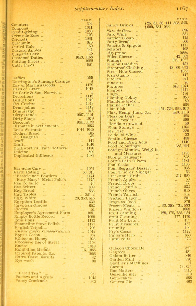 -a HI Couuters Coupons Credit-giving Creme de Rose Crickets Curcumin Curled Kale Custard Apples Cusparia Bark .. Customs' Duties Cutting Prices .. Cutty Pipes PAGE. ... 302 ... 1041 ... 1083 ... 795 ... 1061 ... 976 ... 160 ... 141 45 1043, 1158 ... 1082 ... 951 Daffies 299 Darringtou’s Sausage Casings 4 Day & Mar.in’s Goods 1179 Days of Grace ... ... 1042 De Carle & Son, Norwich. 5 Decoctions ... 1112 Deductions ... 1040 Del Credere ... 1U43 Demi-johns ... 1112 D murrage ... 1045 Dirty Hands 1057. 1161 Dirty Shops ... 1079 Discouut 1041, 1122 Disputes in Settlements .. ... 1063 Dock Warrants. . 1044 1045 Dodger Bread ... 565 Dr. Dauglish 27 Draff... ... 141 Draft... ... 1040 Duckworth’s F'ruit Cleaners 1176 Dnlcine ... 800 Duplicated Billheads ... 1089 Ear-ache Cure ... _ ... 1057 Earth Eating ... 56. 345  Kasteleine ” Powders ... ... 1174 “Easy Mary” Metal Polish ... 1175 F7au Collante 76 Eati Seltzer ... 839 Egg Bread ... .566 Egg Tables ... 351-2 Egg, White 29, 353, 545 Egyptian lentils ... 532 Egyptian Onions ... 652 Electra 51 Employer’s Agreement Form ... 1081 Empty Bottle Record ... 1090 Emulsions ... 1112 Enameline Stove Polish ... ... 1177 English Tripoli... ... 796 Unvoic contre remboursement ... 1042 Epps's Cocoa ... ... 357 Kthiop an Honey ... 923 Excessive Use of Street ... 1103 Excise ... 1043 Exhibition Medals 16, 1055 Expired Patents. &e. ... 1055 Extra Toast Biscuits 42 Eye-wash 38  Faced Tea” ... 93' Factors and Agents ... 1015 Fancy Cracknels ... 303 Fancy Drinks . Faro dc Orzo .. Faro Wine Farrier’s Soap ... Fatty Bread Faucits & Spigots Felwort Fig-prune Filled Cheese .. Finings Finnon Haddies Fireproof Clothing Fires, How Caused Fish Guano Fitches Fixature Fixtures Flagons Flags... Flaming Tokay Flanders-brick... Flannel-cakes ... Flat Fish Flax, Hemp. Junk, &c. Fleas on Dogs ... Flesh Powder ... Florida Arrowroot Flour Storage ... Fly Pest Foldellol Wine ... Fontina Cheese Food and Drug Acts Food Colourings Foreign Monies, Weiglil and Measures 1 Foreign Sausages Fortt’s Bath Olivers Foul Casks Four Beggars’ Dessert Four Thieves’ Vinegar Eree-stoue Fruit French Apples ... French Drops ... French Lentils... French Olives ... French Varnish Friction Paper... Frogs as Food ... Frozen Meats .. Frozen Windows Fruit Canning ... Fruit Cleaning... Fruit Ma kets ... Fruit Measures... Frumity Fry’s Cocoa Fuller’s Herb FutuiNuts PAGE. 25, 31, 86,111,398,542. 600. 631. 936 ... 696 ... 851 ... 115 566 ... 1111 ... 408 ... 599a 42, 582 372, 1027 ... 452 43, 60. 973 ... 1055 447 921 76 849, 1074 1112 ... 797 ... 953 80 566 154, 726, 866, 973 .540. 1113 485 590 59 1164 380 33 488 1140 285, 294 ... 1126 ... 828 ... 1184 ... 1106 ... 938 56 247 695 50 77 ... 532 ... 615 ... 514 ... 801 ... 876 83,395 734,893 ... 1068 129, 178, 755, 954 777, 1176 ... 437 437 400 1172 S63 172 Gaboon Chocolate Gagroot Gaiam Butter .. Garden Mint Gardner’s Machines Garuui Gas Matters Geisenheitner ... Gem-cakes Geneva Gin 327 481 846 876 72, 826 1110 110 566 463