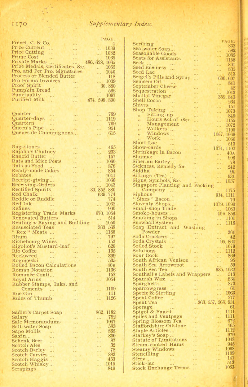 Prevet, C. & Co. PAGE. 4 Pr ce Current ... .. 1039 Price Cutting ... ... 1082 Prime Cost ... 1039 Private Marks ... 486, 628, 1065 Prize Medals, Certificates, &e 1055 Pro. and Per Pro. Signatures ... 1040 Process or Blended Butter ... 118 Pro Forma Invoices ... 1039 Proof Spirit 30, 880 Pumpkin Bread ... 566 Punctuality ... 1097 Purified Milk ... 474, 598, 890 Quarter ... 769 Quarter-days ... 1119 Quartern ... 769 Queen’s Pipe 951 Queues de Champignons... 615 Rag-stones ... 465 Rajaha’s Chutney ... 233 RanCid Butter ... ... 157 Rats and Mice Pests ... 1060 Rats as Food ... 876 Ready-made Cakes ... 854 Rebates ... 1041 Receipt-giving... ... 1066 Receiving-Orders ... 1043 Rectified Spirits 30, 852. 880 Red Chalk 639, 774 Reddle or Ruddle 774 Red Ink ... 10.32 Refines ... 900 Registering Trade Marks 670, 1054 Renovated Butters ... 514 Renting v Buying and Building ... 1050 Resusctated Teas 363, 568 “ Rex ” Meats ... ... 1180 Rhum ... 797 Richebourg Wines ... 152 Rigollot’s Mustard-leaf ... ... 620 Rio Coffee 135 Rockweed 399 Rogogeski ... 535 Rolled Bacon Calculations ... 40 n Roman Notation 1136 Romance Conti... 152 Royal Arms ... 1054 Rubber Stamps, Inks, and Cements ... 1109 Rue Gin 111 Rules of Thumb 1126 Sadler's Carpet Soap 862. 1182 Salary ... 792 Sale Memorandums 1047 Salt-water Soap 583 Sapo Mollis 865 Saxin... ... 800 Schenk Beer 87 Scotch Ales 32 Scotch Barley ... 78 Scotch Carries ... 883 Scotch Haggis ... 453 Scotch Whisky ... 1015 Scrapings 849 Scribing Sea-water Soap... Seasonable Goods Seats for Assistants Seek ... Seed Business ... Seed Lac Seigel's Pills and Syrup Semsem Oil September Cheese Sequestration ... Shallot Vinegar Shell Cocoa Shives Shop Taking ... „ Fittiug-up ,, Hours Act of 1892 ,, Management ,, Walkers ... ,, Windows... „ Work Short Lac Show-cards Shrinkage in Bacon Shumac Siberian Barley... Sickness, Remedy for Siddha Siftings (Tea) .. Signs, Symbols, &c. Singapore Planting and Company Siphons “• Sixes ’' Bacon. Slovenly Shops... Small-shop Trade Smoke-houses ... Smoking in Shops Snowball System Soap Extract and Washing Powder Soda Crackers Packing Soda Crystals Soiled Stock Solutions Sour Dock South African Venison South Sea Arrowroot South Sea Tea ... Southall’s Labels and Wr Spanish Wax ... Sparghetti Sparrowgrass ... Specie & Sterling Spent Coffee Spent Tea Sperage Spigot & Faucit Spiles and Ventpegs Spring Blossom Tea Staffordshire Oilstone Staple Articles ... Starkey’s Soap.. Statute of Limitations Steam-cooked Hams Steamy Windows Stencilling Sterst ... Stick-lac Stock Exchange Terms PAGE.  833 583 1085 1158 GOG, 607 ... 811 42 ... 1043 359, 843 284 151 ... 1073 ... 849 1155 1072 1100 1067, 1069 1066 513 1074, 1102 ... 40a 513 801 835 906 78 242 94 934 10,37 914 1175 1111 70 1099 ... 10S3 40n. 856 ... 1101 ... 1116, 1079 ... 364 42 95.864 . 1079 ... 1112 ... 869 95 appers 935. 1032 ... 513 ... 83| 873 61 1063 ... 277 .363, 557, 568. 931 61 !