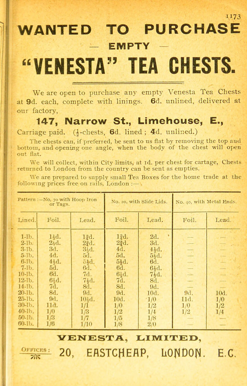WANTED TO PURCHASE — EMPTY — • “VENESTA” TEA CHESTS. We are open to purchase any empty Venesta Tea Chests at 9d. each, complete with linings. 6cl. unlined, delivered at our factory, 147, Narrow St., Limehouse, E., Carriage paid, (^-chests, 6d. lined ; 4d. unlined.) The chests can, if preferred, be sent to ns flat by removing the top and bottom, and opening one angle, when the body of the chest will open out flat. We will collect, within City limits, at id. per chest for cartage, Chests returned to London from the country can be sent as empties. We are prepared to supply small Tea Boxes for the home trade at the following prices free on rails, London :— Pattern —No. 70 with Hoop Iron or Tags. No. 20, with Slide Lids. No. to, with Metal Ends. Lined. Foil. Lead. Foil. Lead. Foil. Lead. 1-lb. lid. lfd. Ud. 2d. » 2-lb. 2id. 2fd. 2|d. 3d. . 3-lb. 3d. Bid. 4d. lid. — — 5-lb. 4d. 5d. 5d. 5id. — — 6-lb. 4id. aid. 5id. 6d. — — 7-lb. 5d. 6d. 6d. aid. — — !V 10-lb. 6d. 7d. aid. 7id. — — * • A\ 12-lb. 6Jd. 7id. 7d. 8d. — . ,.'-x 14-lb. 7d. 8d. 8d. 9d. — — 20-lb. 8d. 9d. 9d. lOd. 9d. lOd. 25-lb. 9d. 10id. lOd. 1/0 lid. 1/0 30-lb. lid. 1/1 1/0 1/2 1/0 1/2 40-lb, 1/0 1/3 1/2 1/4 1/2 1/4 50-lb. 1/3 1/7 1/5 1/8 60-lb. 1/6 1/10 1/8 2/0 — VENESTA, LIMITED, 20, EflSTCHEAP, LONDON. E.C.