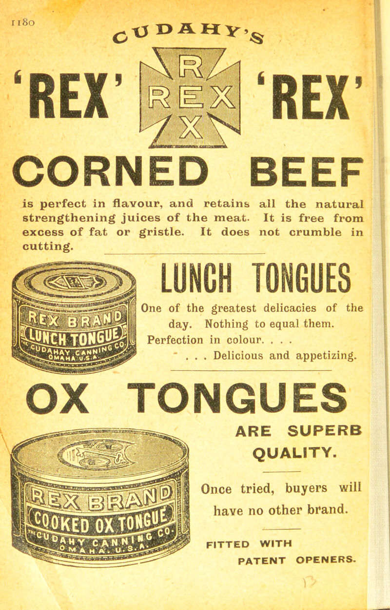 r 180 CORNED BEEF is perfect in flavour, and retains all the natural strengthening juices of the meat. It is free from excess of fat or gristle. It does not crumble in cutting. LUNCH TONGUES One of the greatest delicacies of the day. Nothing to equal them. Perfection in colour. . . . ... Delicious and appetizing. OX TONGUES ARE SUPERB QUALITY. Once tried, buyers will have no other brand. FITTED WITH PATENT OPENERS.