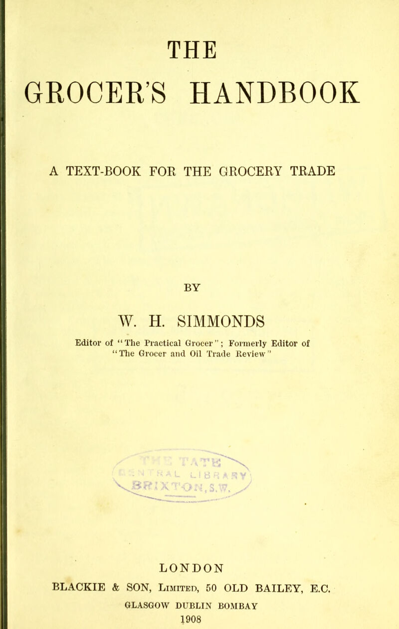 THE GROCER’S HANDBOOK A TEXT-BOOK FOR THE GROCERY TRADE BY W. H. SIMMONDS Editor of “The Practical Grocer”; Formerly Editor of “The Grocer and Oil Trade Review” LONDON BLACKIE & SON, Limited, 50 OLD BAILEY, E.C. GLASGOW DUBLIN BOMBAY 1908