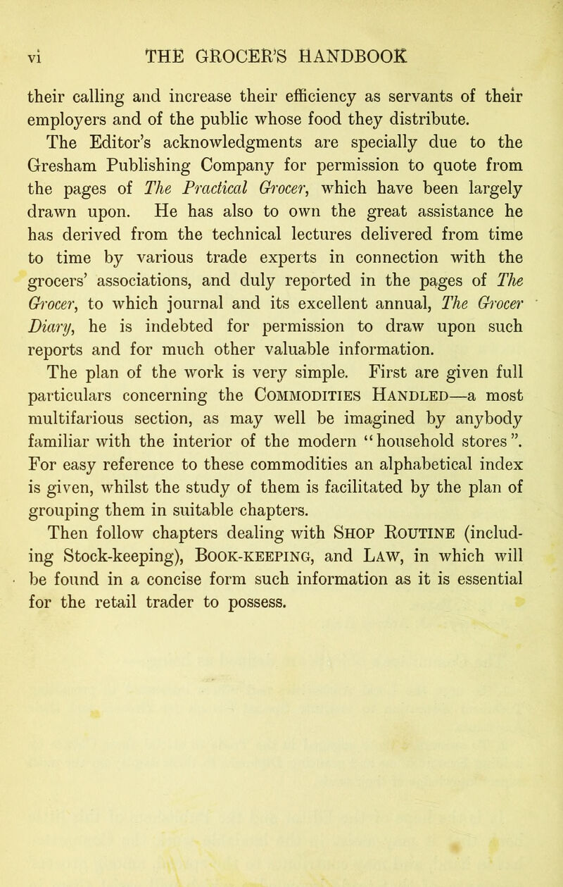 their calling and increase their efficiency as servants of their employers and of the public whose food they distribute. The Editor’s acknowledgments are specially due to the Gresham Publishing Company for permission to quote from the pages of The Practical Ghvcer, which have been largely drawn upon. He has also to own the great assistance he has derived from the technical lectures delivered from time to time by various trade experts in connection with the grocers’ associations, and duly reported in the pages of The Gi'0CC7\ to which journal and its excellent annual, The Grocer Diary^ he is indebted for permission to draw upon such reports and for much other valuable information. The plan of the work is very simple. First are given full particulars concerning the Commodities Handled—a most multifarious section, as may well be imagined by anybody familiar with the interior of the modern “household stores”. For easy reference to these commodities an alphabetical index is given, whilst the study of them is facilitated by the plan of grouping them in suitable chapters. Then follow chapters dealing with Shop Routine (includ- ing Stock-keeping), Book-keeping, and Law, in which will be found in a concise form such information as it is essential for the retail trader to possess.