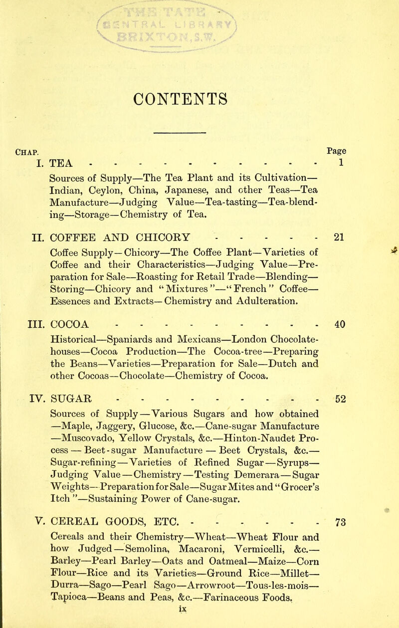 CONTENTS Chap. Page I. TEA 1 Sources of Supply—The Tea Plant and its Cultivation— Indian, Ceylon, China, Japanese, and other Teas—Tea Manufacture—Judging Value—Tea-tasting—Tea-blend- ing—Storage—Chemistry of Tea. II. COFFEE AND CHICOKY 21 Coffee Supply—Chicory—The Coffee Plant—Varieties of ^ Coffee and their Characteristics—Judging Value—Pre- paration for Sale—Roasting for Retail Trade—Blending— Storing—Chicory and “Mixtures”—“French” Coffee— Essences and Extracts—Chemistry and Adulteration. III. COCOA 40 Historical—Spaniards and Mexicans—London Chocolate- houses—Cocoa Production—The Cocoa-tree—Preparing the Beans—Varieties—Preparation for Sale—Dutch and other Cocoas—Chocolate—Chemistry of Cocoa. IV. SUGAR 52 Sources of Supply—Various Sugars and how obtained —Maple, Jaggery, Glucose, &c.—Cane-sugar Manufacture —Muscovado, Yellow Crystals, &c.—Hinton-Naudet Pro- cess — Beet - sugar Manufacture — Beet Crystals, &c.— Sugar-refining—Varieties of Refined Sugar—Syrups— Judging Value—Chemistry—Testing Demerara—Sugar Weights—Preparation for Sale—Sugar Mites and “Grocer’s Itch ”—Sustaining Power of Cane-sugar. V. CEREAL GOODS, ETC. 73 Cereals and their Chemistry—Wheat—Wheat Flour and how Judged — Semolina, Macaroni, Vermicelli, &c.— Barley—Pearl Barley—Oats and Oatmeal—Maize—Corn Flour—Rice and its Varieties—Ground Rice—Millet— Durra—Sago—Pearl Sago—Arrowroot—Tous-les-mois— Tapioca—Beans and Peas, &c.—Farinaceous Foods,