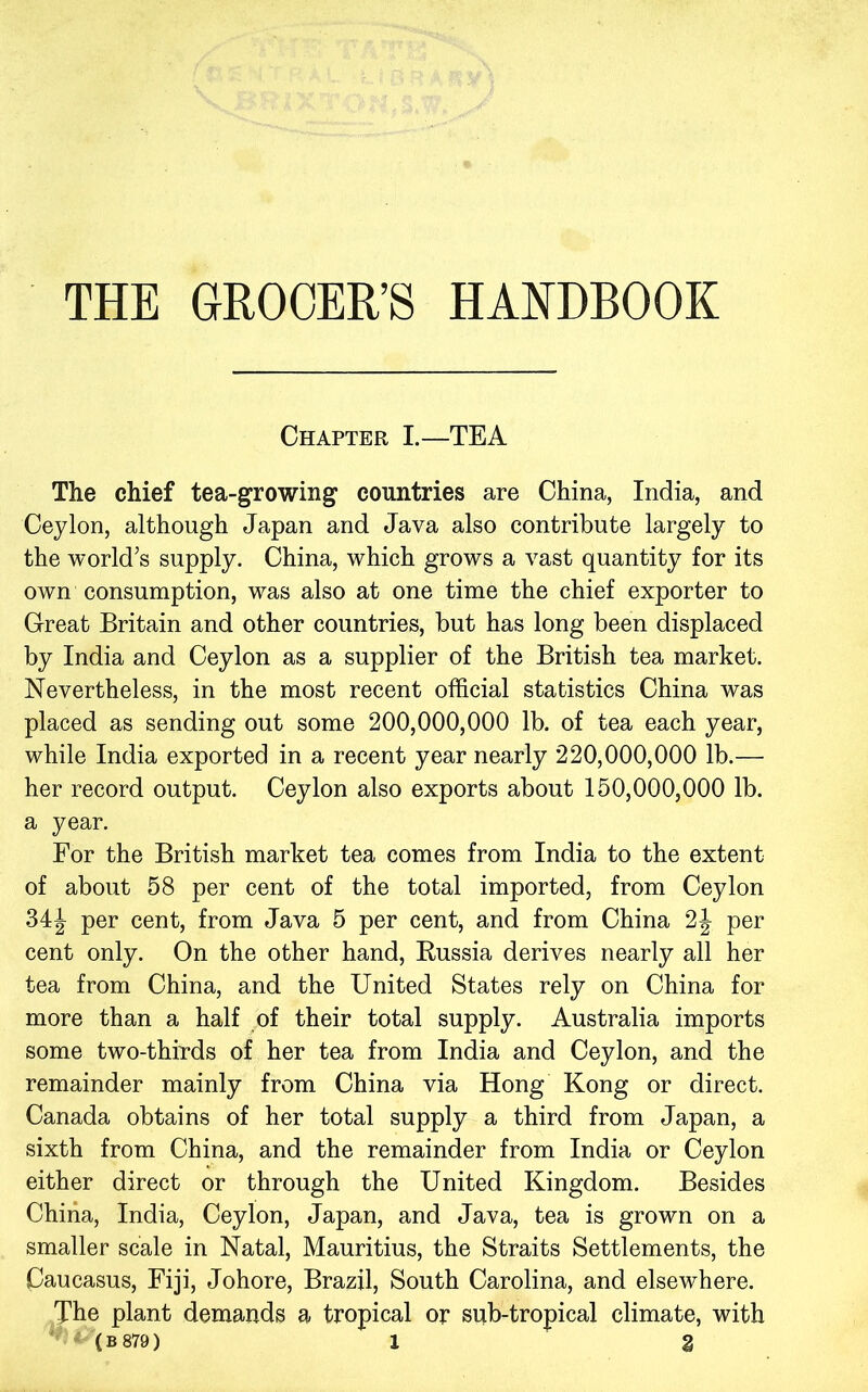 Chapter I.—TEA The chief tea-growing countries are China, India, and Ceylon, although Japan and Java also contribute largely to the world’s supply. China, which grows a vast quantity for its own consumption, was also at one time the chief exporter to Great Britain and other countries, but has long been displaced by India and Ceylon as a supplier of the British tea market. Nevertheless, in the most recent official statistics China was placed as sending out some 200,000,000 lb. of tea each year, while India exported in a recent year nearly 220,000,000 lb.— her record output. Ceylon also exports about 150,000,000 lb. a year. For the British market tea comes from India to the extent of about 58 per cent of the total imported, from Ceylon 34^ per cent, from Java 5 per cent, and from China 2J per cent only. On the other hand, Eussia derives nearly all her tea from China, and the United States rely on China for more than a half of their total supply. Australia imports some two-thirds of her tea from India and Ceylon, and the remainder mainly from China via Hong Kong or direct. Canada obtains of her total supply a third from Japan, a sixth from China, and the remainder from India or Ceylon either direct or through the United Kingdom. Besides China, India, Ceylon, Japan, and Java, tea is grown on a smaller scale in Natal, Mauritius, the Straits Settlements, the Caucasus, Fiji, Johore, Brazil, South Carolina, and elsewhere. The plant demands a tropical or sub-tropical climate, with