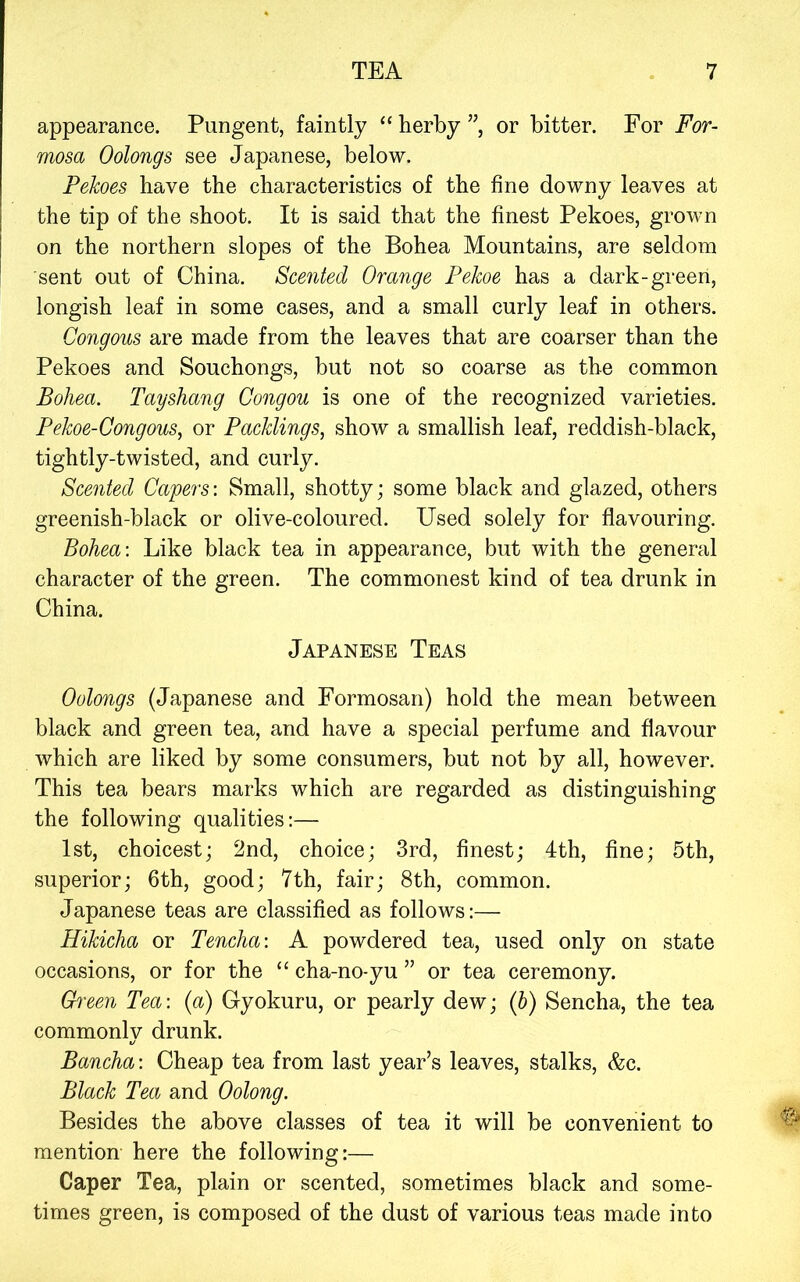 appearance. Pungent, faintly “ herby ”, or bitter. For For- mosa Oolongs see Japanese, below. Pekoes have the characteristics of the fine downy leaves at the tip of the shoot. It is said that the finest Pekoes, grown on the northern slopes of the Bohea Mountains, are seldom sent out of China. Scented Orange Pekoe has a dark-green, longish leaf in some cases, and a small curly leaf in others. Congous are made from the leaves that are coarser than the Pekoes and Souchongs, but not so coarse as the common Bohea. Tayshang Congou is one of the recognized varieties. Pekoe-Congous^ or Packlings, show a smallish leaf, reddish-black, tightly-twisted, and curly. Scented Capers: Small, shotty; some black and glazed, others greenish-black or olive-coloured. Used solely for flavouring. Bohea: Like black tea in appearance, but with the general character of the green. The commonest kind of tea drunk in China. Japanese Teas Oolongs (Japanese and Formosan) hold the mean between black and green tea, and have a special perfume and flavour which are liked by some consumers, but not by all, however. This tea bears marks which are regarded as distinguishing the following qualities:— 1st, choicest; 2nd, choice; 3rd, finest; 4th, fine; 5th, superior; 6th, good; 7th, fair; 8th, common. Japanese teas are classified as follows:— Hikicha or Tencha: A powdered tea, used only on state occasions, or for the “ cha-no-yu ” or tea ceremony. Green Tea: (a) Gyokuru, or pearly dew; (b) Sencha, the tea commonly drunk. Bancha: Cheap tea from last year’s leaves, stalks, &c. Black Tea and Oolong. Besides the above classes of tea it will be convenient to mention here the following:— Caper Tea, plain or scented, sometimes black and some- times green, is composed of the dust of various teas made into