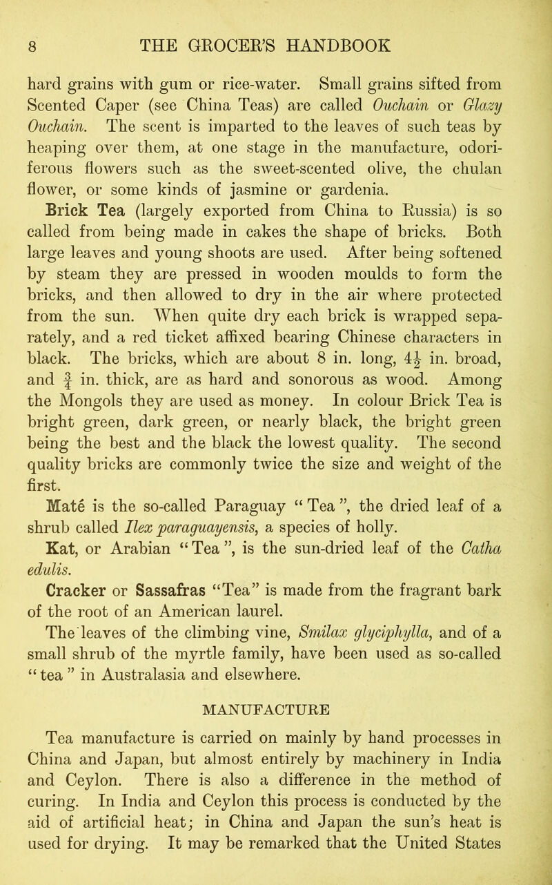 hard grains with gum or rice-water. Small grains sifted from Scented Caper (see China Teas) are called Ouchain or Glazy Ouchain. The scent is imparted to the leaves of such teas by heaping over them, at one stage in the manufacture, odori- ferous flowers such as the sweet-scented olive, the chulan flower, or some kinds of jasmine or gardenia. Brick Tea (largely exported from China to Russia) is so called from being made in cakes the shape of bricks. Both large leaves and young shoots are used. After being softened by steam they are pressed in wooden moulds to form the bricks, and then allowed to dry in the air where protected from the sun. When quite dry each brick is wrapped sepa- rately, and a red ticket affixed bearing Chinese characters in black. The bricks, which are about 8 in. long, in. broad, and f in. thick, are as hard and sonorous as wood. Among the Mongols they are used as money. In colour Brick Tea is bright green, dark green, or nearly black, the bright green being the best and the black the lowest quality. The second quality bricks are commonly twice the size and weight of the first. Mate is the so-called Paraguay “ Tea ”, the dried leaf of a shrub called Ilex paraguayensis, a species of holly. Kat, or Arabian “ Tea ”, is the sun-dried leaf of the Catha edulis. Cracker or Sassafras “Tea” is made from the fragrant bark of the root of an American laurel. The leaves of the climbing vine, Smilax glydphylla, and of a small shrub of the myrtle family, have been used as so-called “ tea ” in Australasia and elsewhere. MANUFACTURE Tea manufacture is carried on mainly by hand processes in China and Japan, but almost entirely by machinery in India and Ceylon. There is also a difference in the method of curing. In India and Ceylon this process is conducted by the aid of artificial heat; in China and Japan the sun’s heat is used for drying. It may be remarked that the United States