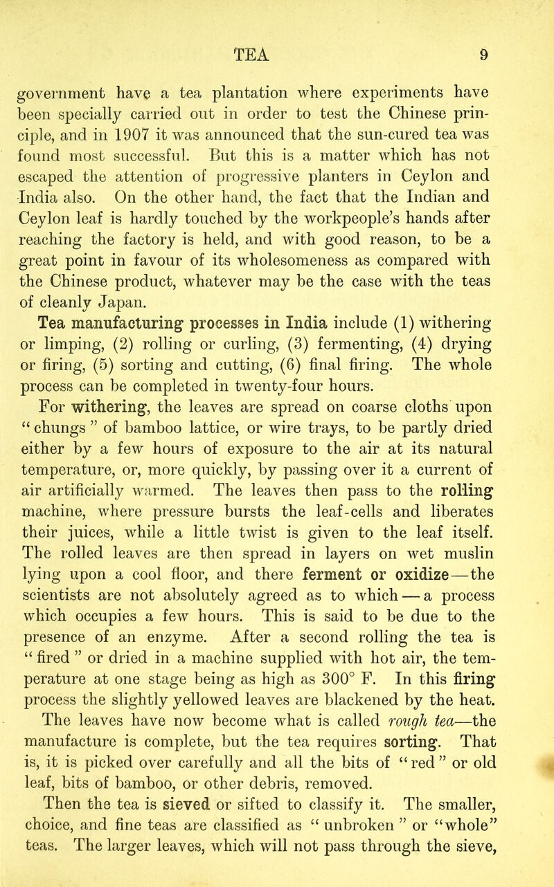 government have a tea plantation where experiments have been specially carried out in order to test the Chinese prin- ciple, and in 1907 it was announced that the sun-cured tea was found most successful. But this is a matter which has not escaped the attention of progressive planters in Ceylon and -India also. On the other hand, the fact that the Indian and Ceylon leaf is hardly touched by the workpeople’s hands after reaching the factory is held, and with good reason, to be a great point in favour of its wholesomeness as compared with the Chinese product, whatever may be the case with the teas of cleanly Japan. Tea manufacturing processes in India include (1) withering or limping, (2) rolling or curling, (3) fermenting, (4) drying or firing, (5) sorting and cutting, (6) final firing. The whole process can be completed in twenty-four hours. For withering, the leaves are spread on coarse cloths upon “ chungs ” of bamboo lattice, or wire trays, to be partly dried either by a few hours of exposure to the air at its natural temperature, or, more quickly, by passing over it a current of air artificially warmed. The leaves then pass to the rolling machine, where pressure bursts the leaf-cells and liberates their juices, while a little twist is given to the leaf itself. The rolled leaves are then spread in layers on wet muslin lying upon a cool floor, and there ferment or oxidize—the scientists are not absolutely agreed as to which — a process which occupies a few hours. This is said to be due to the presence of an enzyme. After a second rolling the tea is “ fired ” or dried in a machine supplied with hot air, the tem- perature at one stage being as high as 300° F. In this firing process the slightly yellowed leaves are blackened by the heat. The leaves have now become what is called rough tea—the manufacture is complete, but the tea requires sorting. That is, it is picked over carefully and all the bits of “red” or old leaf, bits of bamboo, or other debris, removed. Then the tea is sieved or sifted to classify it. The smaller, choice, and fine teas are classified as “ unbroken ” or “whole” teas. The larger leaves, which will not pass through the sieve,