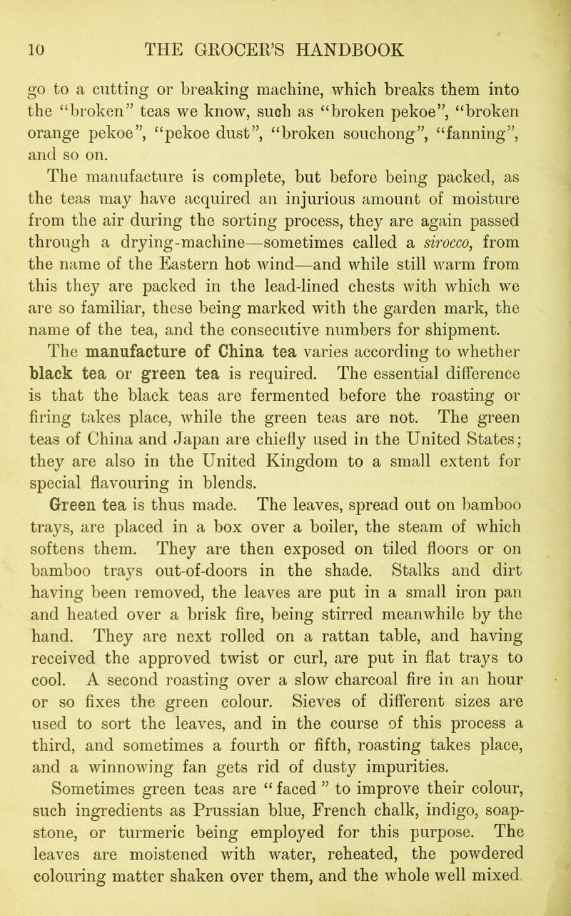 go to a cutting or breaking machine, which breaks them into the “broken” teas we know, such as “broken pekoe”, “broken orange pekoe”, “pekoe dust”, “broken souchong”, “fanning”, and so on. The manufacture is complete, but before being packed, as the teas may have acquired an injurious amount of moisture from the air during the sorting process, they are again passed through a drying-machine—sometimes called a sirocco, from the name of the Eastern hot wind—and while still warm from this they are packed in the lead-lined chests with which we are so familiar, these being marked with the garden mark, the name of the tea, and the consecutive numbers for shipment. The manufacture of China tea varies according to whether black tea or green tea is required. The essential difference is that the black teas are fermented before the roasting or firing takes place, while the green teas are not. The green teas of China and Japan are chiefly used in the United States; they are also in the United Kingdom to a small extent for special flavouring in blends. Green tea is thus made. The leaves, spread out on bamboo trays, are placed in a box over a boiler, the steam of which softens them. They are then exposed on tiled floors or on bamboo trays out-of-doors in the shade. Stalks and dirt having been removed, the leaves are put in a small iron pan and heated over a brisk fire, being stirred meanwhile by the hand. They are next rolled on a rattan table, and having received the approved twist or curl, are put in flat trays to cool. A second roasting over a slow charcoal fire in an hour or so fixes the green colour. Sieves of different sizes are used to sort the leaves, and in the course of this process a third, and sometimes a fourth or fifth, roasting takes place, and a winnowing fan gets rid of dusty impurities. Sometimes green teas are “ faced ” to improve their colour, such ingredients as Prussian blue, French chalk, indigo, soap- stone, or turmeric being employed for this purpose. The leaves are moistened with water, reheated, the powdered colouring matter shaken over them, and the whole well mixed.