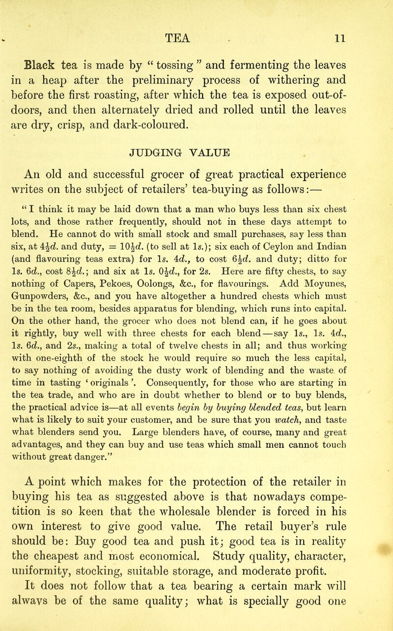Black tea is made by “ tossing ” and fermenting the leaves in a heap after the preliminary process of withering and before the first roasting, after which the tea is exposed out-of- doors, and then alternately dried and rolled until the leaves are dry, crisp, and dark-coloured. JUDGING VALUE An old and successful grocer of great practical experience writes on the subject of retailers’ tea-buying as follows:— “ I think it may be laid down that a man who buys less than six chest lots, and those rather frequently, should not in these days attempt to blend. He cannot do with small stock and small purchases, say less than six, at 4^cZ. and duty, = 10Jd. (to sell at Is.); six each of Ceylon and Indian (and flavouring teas extra) for Is. i.d., to cost 6|d. and duty; ditto for Is. 6cZ,, cost and six at Is. Q\d., for 2s. Here are fifty chests, to say nothing of Capers, Pekoes, Oolongs, &c., for flavourings. Add Moyunes, Gunpowders, &c., and you have altogether a hundred chests which must be in the tea room, besides apparatus for blending, which runs into capital. On the other hand, the grocer who does not blend can, if he goes about it rightly, buy well with three chests for each blend—say Is., Is. id., Is. 6d., and 2s., making a total of twelve chests in all; and thus working with one-eighth of the stock he would require so much the less capital, to say nothing of avoiding the dusty work of blending and the waste, of time in tasting ‘ originals ’. Consequently, for those who are starting in the tea trade, and who are in doubt whether to blend or to buy blends, the practical advice is—at all events begin by buying blended teas, but learn what is likely to suit your customer, and be sure that you watch, and taste what blenders send you. Large blenders have, of course, many and great advantages, and they can buy and use teas which small men cannot touch without great danger.” A point which makes for the protection of the retailer in buying his tea as suggested above is that nowadays compe- tition is so keen that the wholesale blender is forced in his own interest to give good value. The retail buyer’s rule should be: Buy good tea and push it; good tea is in reality the cheapest and most economical. Study quality, character, uniformity, stocking, suitable storage, and moderate profit. It does not follow that a tea bearing a certain mark will always be of the same quality; what is specially good one