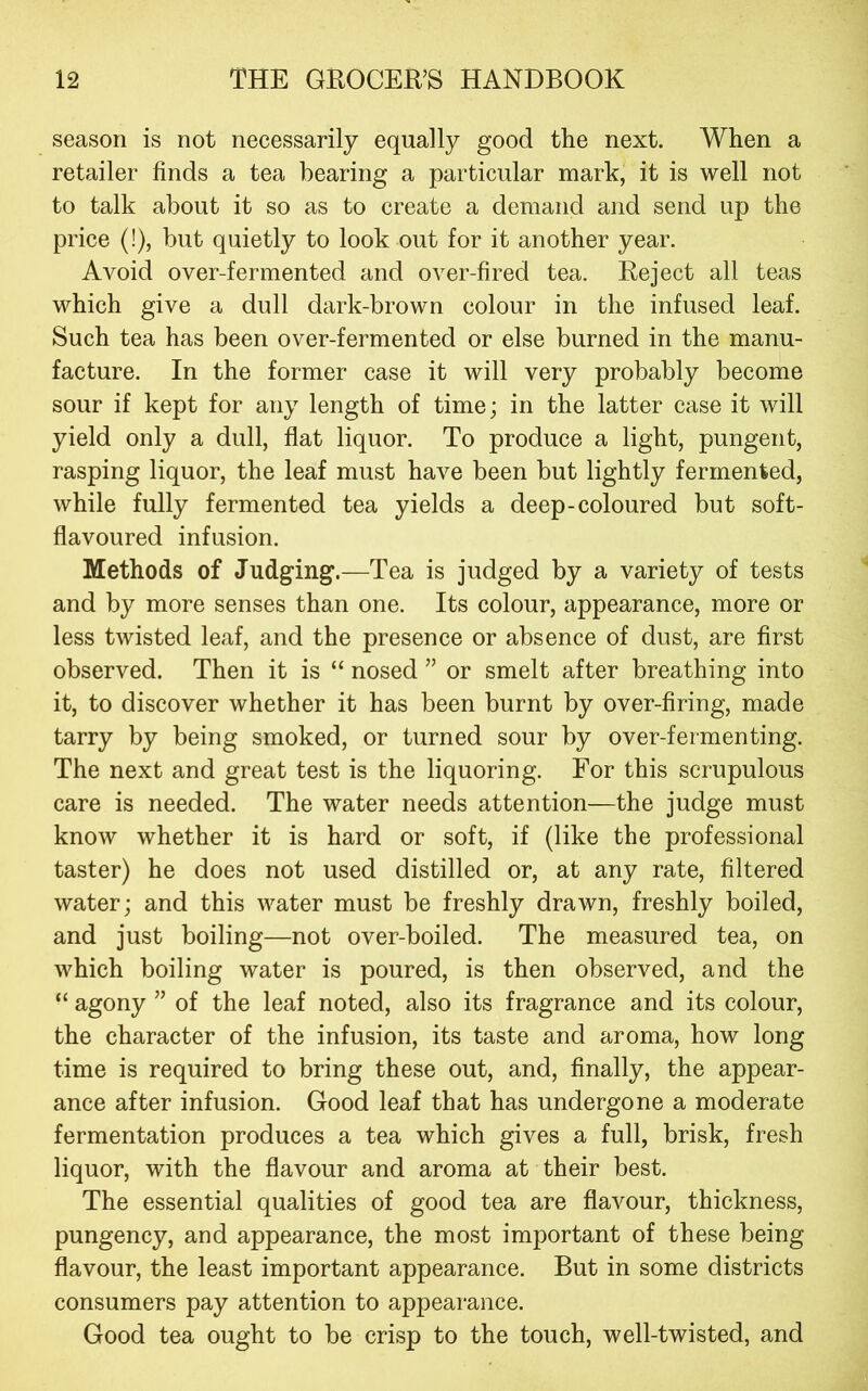 season is not necessarily equally good the next. When a retailer finds a tea bearing a particular mark, it is well not to talk about it so as to create a demand and send up the price (!), but quietly to look out for it another year. Avoid over-fermented and over-fired tea. Reject all teas which give a dull dark-brown colour in the infused leaf. Such tea has been over-fermented or else burned in the manu- facture. In the former case it will very probably become sour if kept for any length of time; in the latter case it will yield only a dull, flat liquor. To produce a light, pungent, rasping liquor, the leaf must have been but lightly fermented, while fully fermented tea yields a deep-coloured but soft- flavoured infusion. Methods of Judging.—Tea is judged by a variety of tests and by more senses than one. Its colour, appearance, more or less twisted leaf, and the presence or absence of dust, are first observed. Then it is “ nosed ” or smelt after breathing into it, to discover whether it has been burnt by over-firing, made tarry by being smoked, or turned sour by over-fermenting. The next and great test is the liquoring. For this scrupulous care is needed. The water needs attention—the judge must know whether it is hard or soft, if (like the professional taster) he does not used distilled or, at any rate, filtered water; and this water must be freshly drawn, freshly boiled, and just boiling—not over-boiled. The measured tea, on which boiling water is poured, is then observed, and the “ agony ” of the leaf noted, also its fragrance and its colour, the character of the infusion, its taste and aroma, how long time is required to bring these out, and, finally, the appear- ance after infusion. Good leaf that has undergone a moderate fermentation produces a tea which gives a full, brisk, fresh liquor, with the flavour and aroma at their best. The essential qualities of good tea are flavour, thickness, pungency, and appearance, the most important of these being flavour, the least important appearance. But in some districts consumers pay attention to appearance. Good tea ought to be crisp to the touch, well-twisted, and