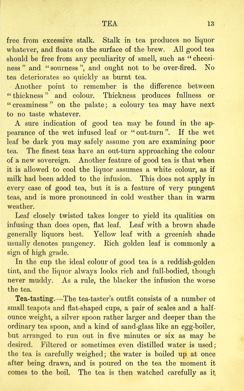 free from exeessive stalk. Stalk in tea produces no liquor whatever, and floats on the surface of the brew. All good tea should be free from any peculiarity of smell, such as “ cheesi- ness ” and “ sourness ”, and ought not to be over-fired. No tea deteriorates so quickly as burnt tea. Another point to remember is the difference between “ thickness ” and colour. Thickness produces fullness or “creaminess” on the palate; a coloury tea may have next to no taste whatever. A sure indication of good tea may be found in the ap- pearance of the wet infused leaf or “out-turn”. If the wet leaf be dark you may safely assume you are examining poor tea. The finest teas have an out-turn approaching the colour of a new sovereign. Another feature of good tea is that when it is allowed to cool the liquor assumes a white colour, as if milk had been added to the infusion. This does not apply in every case of good tea, but it is a feature of very pungent teas, and is more pronounced in cold weather than in warm weather. Leaf closely twisted takes longer to yield its qualities on infusing than does open, flat leaf. Leaf with a brown shade generally liquors best. Yellow leaf with a greenish shade usually denotes pungency. Rich golden leaf is commonly a sign of high grade. In the cup the ideal colour of good tea is a reddish-golden tint, and the liquor always looks rich and full-bodied, though never muddy. As a rule, the blacker the infusion the worse the tea. Tea-tasting.—-The tea-taster’s outfit consists of a number ol small teapots and flat-shaped cups, a pair of scales and a half- ounce weight, a silver spoon rather larger and deeper than the ordinary tea spoon, and a kind of sand-glass like an egg-boiler, but arranged to run out in five minutes or six as may be desired. Filtered or sometimes even distilled water is used; the tea is carefully weighed; the water is boiled up at once after being drawn, and is poured on the tea the moment it comes to the boil, The tea is then watched carefully as itj