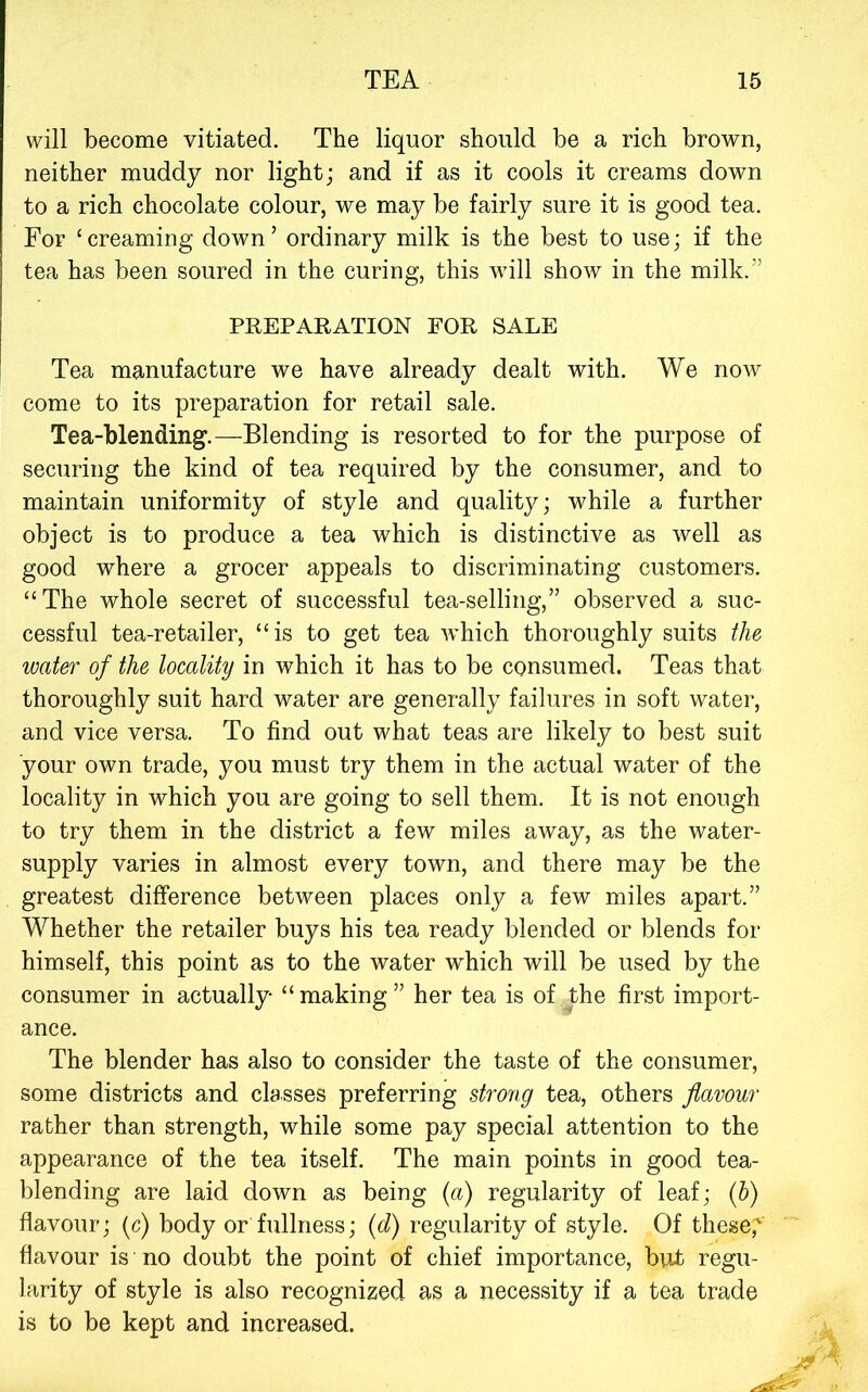 will become vitiated. The liquor should be a rich brown, neither muddy nor light; and if as it cools it creams down to a rich chocolate colour, we may be fairly sure it is good tea. For ‘creaming down’ ordinary milk is the best to use; if the tea has been soured in the curing, this will show in the milk.” PREPARATION FOR SALE Tea manufacture we have already dealt with. We now come to its preparation for retail sale. Tea-blending.—Blending is resorted to for the purpose of securing the kind of tea required by the consumer, and to maintain uniformity of style and quality; while a further object is to produce a tea which is distinctive as well as good where a grocer appeals to discriminating customers. “The whole secret of successful tea-selling,” observed a suc- cessful tea-retailer, “is to get tea which thoroughly suits the water of the locality in which it has to be consumed. Teas that thoroughly suit hard water are generally failures in soft water, and vice versa. To find out what teas are likely to best suit your own trade, you must try them in the actual water of the locality in which you are going to sell them. It is not enough to try them in the district a few miles away, as the water- supply varies in almost every town, and there may be the greatest difference between places only a few miles apart.” Whether the retailer buys his tea ready blended or blends for himself, this point as to the water which will be used by the consumer in actually “ making ” her tea is of the first import- ance. The blender has also to consider the taste of the consumer, some districts and classes preferring strong tea, others flavour rather than strength, while some pay special attention to the appearance of the tea itself. The main points in good tea- blending are laid down as being (a) regularity of leaf; if) flavour; (c) body or fullness; (d) regularity of style. Of these,'' flavour is no doubt the point of chief importance, but regu- larity of style is also recognized as a necessity if a tea trade is to be kept and increased.