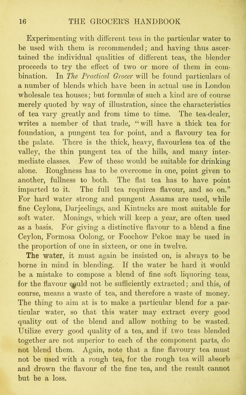 Experimenting with different teas in the particular water to be used with them is recommended; and having thus ascer- tained the individual qualities of different teas, the blender proceeds to try the effect of two or more of them in com- bination. In The Practical Grocer will be found particulars of a number of blends which have been in actual use in London wholesale tea houses; but formulae of such a kind are of course merely quoted by way of illustration, since the characteristics of tea vary greatly and from time to time. The tea-dealer, writes a member of that trade, “will have a thick tea for foundation, a pungent tea for point, and a flavoury tea for the palate. There is the thick, heavy, flavourless tea of the valley, the thin pungent tea of the hills, and many inter- mediate classes. Few of these would be suitable for drinking alone. Roughness has to be overcome in one, point given to another, fullness to both. The flat tea has to have point imparted to it. The full tea requires flavour, and so on.” For hard water strong and pungent Assams are used, while fine Ceylons, Darjeelings, and Kintucks are most suitable for soft water. Monings, which will keep a year, are often used as a basis. For giving a distinctive flavour to a blend a fine Ceylon, Formosa Oolong, or Foochow Pekoe may be used in the proportion of one in sixteen, or one in twelve. The water, it must again be insisted on, is always to be borne in mind in blending. If the water be hard it Would be a mistake to compose a blend of fine soft liquoring teas, for the flavour q^uld not be sufficiently extracted; and this, of course, means a waste of tea, and therefore a waste of money. The thing to aim at is to make a particular blend for a par- ticular water, so that this water may extract every good quality out of the blend and allow nothing to be wasted. Utilize every good quality of a tea, and if two teas blended together are not superior to each of the component parts, do not blend them. Again, note that a fine flavoury tea must not be used with a rough tea, for the rough tea will absorb and drown the flavour of the fine tea, and the result cannot but be a loss.