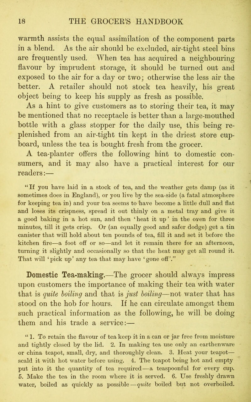 warmth assists the equal assimilation of the component parts in a blend. As the air should be excluded, air-tight steel bins are frequently used. When tea has acquired a neighbouring flavour by imprudent storage, it should be turned out and exposed to the air for a day or two; otherwise the less air the better. A retailer should not stock tea heavily, his great object being to keep his supply as fresh as possible. As a hint to give customers as to storing their tea, it may be mentioned that no receptacle is better than a large-mouthed bottle with a glass stopper for the daily use, this being re- plenished from an air-tight tin kept in the driest store cup- board, unless the tea is bought fresh from the grocer. A tea-planter offers the following hint to domestic con- sumers, and it may also have a practical interest for our readers:— “If you have laid in a stock of tea, and the weather gets damp (as it sometimes does in England), or you live by the sea-side (a fatal atmosphere for keeping tea in) and your tea seems to have become a little dull and flat and loses its crispness, spread it out thinly on a metal tray and give it a good baking in a hot sun, and then ‘ heat it up ’ in the oven for three minutes, till it gets crisp. Or (an equally good and safer dodge) get a tin canister that will hold about ten pounds of tea. All it and set it before the kitchen Are—a foot off or so—and let it remain there for an afternoon, turning it slightly and occasionally so that the heat may get all round it. That will ‘pick up’ any tea that may have ‘gone off’.” Domestic Tea-making.—The grocer should always impress upon customers the importance of making their tea with water that is quite hoiling and that is just boiling—not water that has stood on the hob for hours. If he can circulate amongst them such practical information as the following, he will be doing them and his trade a service:— “1. To retain the flavour of tea keep it in a can or jar free from moisture and tightly closed by the lid. 2. In making tea use only an earthenware or china teapot, small, dry, and thoroughly clean. 3. Heat your teapot— scald it with hot water before using. 4. The teapot being hot and empty put into it the quantity of tea required—a teaspoonful for every cup. 5. Make the tea in the room where it is served. 6. Use freshly drawn water, boiled as quickly as possible—quite boiled but not overboiled.