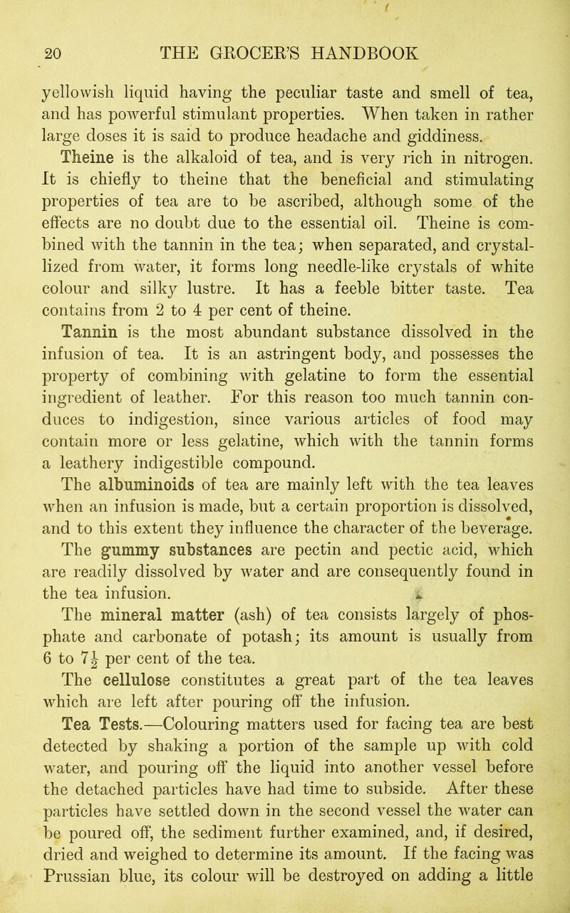 yellowish liquid having the peculiar taste and smell of tea, and has powerful stimulant properties. When taken in rather large doses it is said to produce headache and giddiness. Theine is the alkaloid of tea, and is very rich in nitrogen. It is chiefly to theine that the beneficial and stimulating properties of tea are to be ascribed, although some of the effects are no doubt due to the essential oil. Theine is com- bined with the tannin in the tea; when separated, and crystal- lized from water, it forms long needle-like crystals of white colour and silky lustre. It has a feeble bitter taste. Tea contains from 2 to 4 per cent of theine. Tannin is the most abundant substance dissolved in the infusion of tea. It is an astringent body, and possesses the property of combining with gelatine to form the essential ingredient of leather. For this reason too much tannin con- duces to indigestion, since various articles of food may contain more or less gelatine, which with the tannin forms a leathery indigestible compound. The albuminoids of tea are mainly left with the tea leaves when an infusion is made, but a certain proportion is dissolved, and to this extent they influence the character of the beverage. The gummy substances are pectin and pectic acid, which are readily dissolved by water and are consequently found in the tea infusion. ^ The mineral matter (ash) of tea consists largely of phos- phate and carbonate of potash; its amount is usually from 6 to per cent of the tea. The cellulose constitutes a great part of the tea leaves which are left after pouring off the infusion. Tea Tests.—Colouring matters used for facing tea are best detected by shaking a portion of the sample up with cold water, and pouring off the liquid into another vessel before the detached particles have had time to subside. After these particles have settled down in the second vessel the water can be poured off, the sediment further examined, and, if desired, dried and weighed to determine its amount. If the facing was Prussian blue, its colour will be destroyed on adding a little