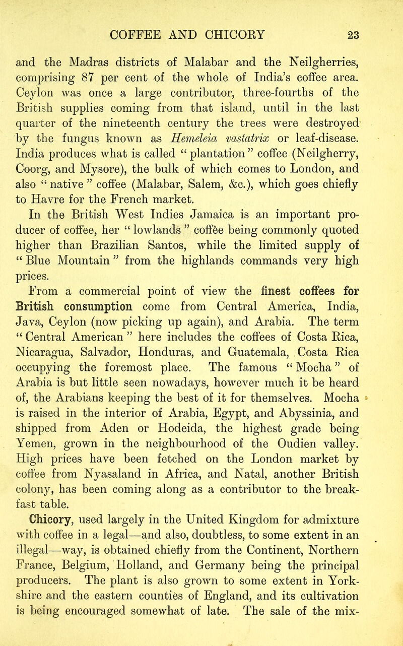 and the Madras districts of Malabar and the Neilgherries, comprising 87 per cent of the whole of India’s coffee area. Ceylon was once a large contributor, three-fourths of the British supplies coming from that island, until in the last quarter of the nineteenth century the trees were destroyed by the fungus known as Hemeleia vastatrix or leaf-disease. India produces what is called “plantation” coffee (Neilgherry, Coorg, and Mysore), the bulk of which comes to London, and also “ native ” coffee (Malabar, Salem, &c.), which goes chiefly to Havre for the French market. In the British West Indies Jamaica is an important pro- ducer of coffee, her “ lowlands ” cofffee being commonly quoted higher than Brazilian Santos, while the limited supply of “ Blue Mountain ” from the highlands commands very high prices. From a commercial point of view the finest coffees for British consumption come from Central America, India, Java, Ceylon (now picking up again), and Arabia. The term “ Central American ” here includes the coffees of Costa Rica, Nicaragua, Salvador, Honduras, and Guatemala, Costa Rica occupying the foremost place. The famous “ Mocha ” of Arabia is but little seen nowadays, however much it be heard of, the Arabians keeping the best of it for themselves. Mocha » is raised in the interior of Arabia, Egypt, and Abyssinia, and shipped from Aden or Hodeida, the highest grade being Yemen, grown in the neighbourhood of the Oudien valley. High prices have been fetched on the London market by coffee from Nyasaland in Africa, and Natal, another British colony, has been coming along as a contributor to the break- fast table. Chicory, used largely in the United Kingdom for admixture with coffee in a legal—and also, doubtless, to some extent in an illegal—way, is obtained chiefly from the Continent, Northern France, Belgium, Holland, and Germany being the principal producers. The plant is also grown to some extent in York- shire and the eastern counties of England, and its cultivation is being encouraged somewhat of late. The sale of the mix-