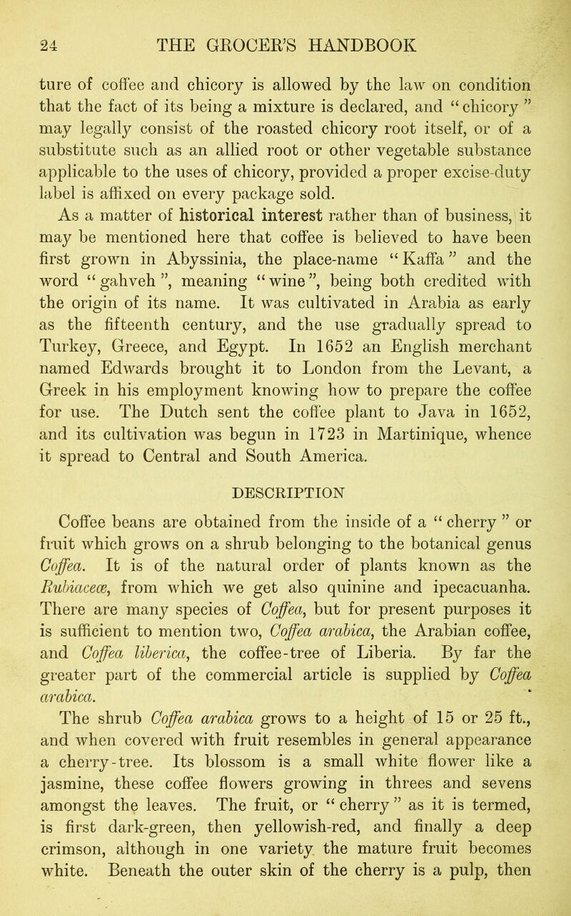 ture of coffee and chicory is allowed by the law on condition that the fact of its being a mixture is declared, and “ chicory ” may legally consist of the roasted chicory root itself, or of a substitute such as an allied root or other vegetable substance applicable to the uses of chicory, provided a proper excise-duty label is affixed on every package sold. As a matter of historical interest rather than of business, it may be mentioned here that coffee is believed to have been first grown in Abyssinia, the place-name “ Kaffa ” and the word “gahveh”, meaning “wine”, being both credited with the origin of its name. It was cultivated in Arabia as early as the fifteenth century, and the use gradually spread to Turkey, Greece, and Egypt. In 1652 an English merchant named Edwards brought it to London from the Levant, a Greek in his employment knowing how to prepare the coffee for use. The Dutch sent the coffee plant to Java in 1652, and its cultivation was begun in 1723 in Martinique, whence it spread to Central and South America. DESCRIPTION Coffee beans are obtained from the inside of a “ cherry ” or fruit which grows on a shrub belonging to the botanical genus Coffea. It is of the natural order of plants known as the Bubiacece, from which we get also quinine and ipecacuanha. There are many species of Coffea, but for present purposes it is sufficient to mention two, Coffea arabica, the Arabian coffee, and Coffea liberica, the coffee-tree of Liberia. By far the greater part of the commercial article is supplied by Coffea arabica. The shrub Coffea arabica grows to a height of 15 or 25 ft., and when covered with fruit resembles in general appearance a cherry-tree. Its blossom is a small white flower like a jasmine, these coffee flowers growing in threes and sevens amongst the leaves. The fruit, or “ cherry ” as it is termed, is first dark-green, then yellowish-red, and finally a deep crimson, although in one variety the mature fruit becomes white. Beneath the outer skin of the cherry is a pulp, then