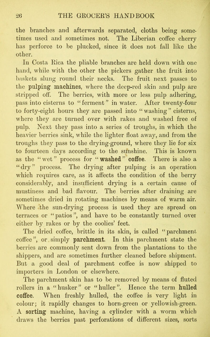 the branches and afterwards separated, cloths being some- times used and sometimes not. The Liberian coifee cherrj^ has perforce to be plucked, since it does not fall like the other. In Costa Eica the pliable branches are held down with one hand, while with the other the pickers gather the fruit into l^askets slung round their necks. The fruit next passes to the pulping machines, where the deep-red skin and pulp are stripped oft‘. The berries, with more or less pulp adhering, pass into cisterns to “ ferment ” in water. After twenty-four to forty-eight hours they are passed into “ washing ” cisterns, where they are turned over with rakes and washed free of pulp. Next they pass into a series of troughs, in which the heavier berries sink, while the lighter float away, and from the troughs they pass to the drying-ground, where they lie for six to fourteen days according to the sunshine. This is known as the “wet” process for “washed” coffee. There is also a “dry” process. The drying after pulping is an operation which requires care, as it affects the condition of the berry considerably, and insufficient drying is a certain cause of mustiness and bad flavour. The berries after draining are sometimes dried in rotating machines by means of warm air. Where the sun-drying process is used they are spread on terraces or “ patios ”, and have to be constantly turned over either by rakes or by the coolies’ feet. The dried coffee, brittle in its skin, is called “parchment coffee”, or simply parchment. In this parchment state the berries are commonly sent down from the plantations to the shippers, and are sometimes further cleaned before shipment. But a good deal of parchment coffee is now shipped to importers in London or elsewhere. The parchment skin has to be removed by means of fluted rollers in a “husker” or “huller”. Hence the term hulled coffee. When freshly hulled, the coffee is very light in colour; it rapidly changes to horn-green or yellowish-green. A sorting machine, having a cylinder with a worm which draws the berries past perforations of different sizes, sorts