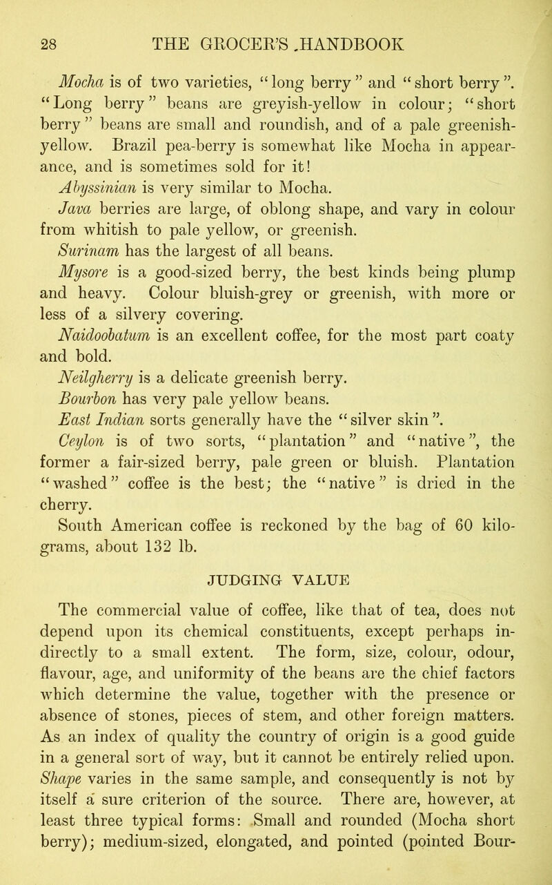 Mocha is of two varieties, “ long berry ” and “ short berry “Long berry” beans are greyish-yellow in colour; “short berry ” beans are small and roundish, and of a pale greenish- yellow. Brazil pea-berry is somewhat like Mocha in appear- ance, and is sometimes sold for it! Abyssinian is very similar to Mocha. Java berries are large, of oblong shape, and vary in colour from whitish to pale yellow, or greenish. Surinam has the largest of all beans. Mysore is a good-sized berry, the best kinds being plump and heavy. Colour bluish-grey or greenish, with more or less of a silvery covering. Naidoobatum is an excellent coffee, for the most part coaty and bold. Neilgherry is a delicate greenish berry. Bourbon has very pale yellow beans. East Indian sorts generally have the “ silver skin Ceylon is of two sorts, “plantation” and “native”, the former a fair-sized berry, pale green or bluish. Plantation “washed” coffee is the best; the “native” is dried in the cherry. South American coffee is reckoned by the bag of 60 kilo- grams, about 132 lb. JUDGING VALUE The commercial value of coffee, like that of tea, does not depend upon its chemical constituents, except perhaps in- directly to a small extent. The form, size, colour, odour, flavour, age, and uniformity of the beans are the chief factors which determine the value, together with the presence or absence of stones, pieces of stem, and other foreign matters. As an index of quality the country of origin is a good guide in a general sort of way, but it cannot be entirely relied upon. Shape varies in the same sample, and consequently is not by itself a' sure criterion of the source. There are, however, at least three typical forms: Small and rounded (Mocha short berry); medium-sized, elongated, and pointed (pointed Bour-