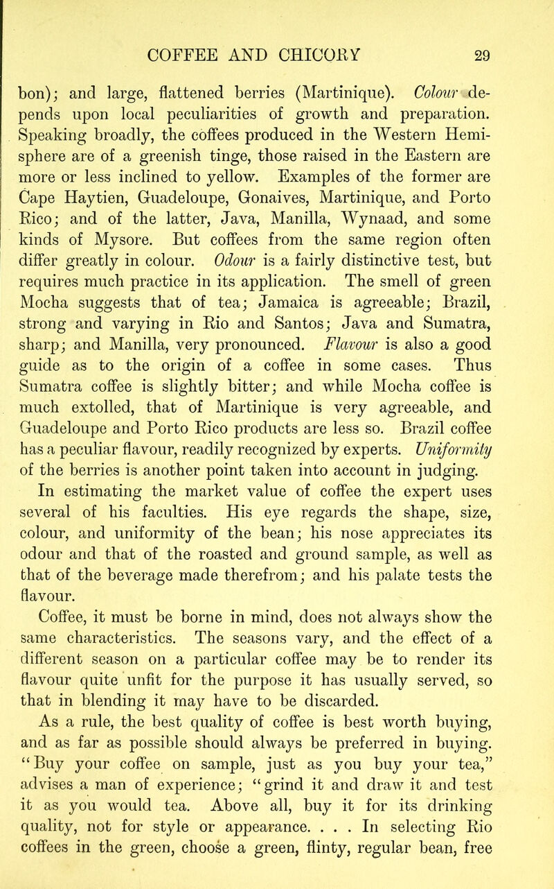 bon); and large, flattened berries (Martinique). Colour de- pends upon local peculiarities of growth and preparation. Speaking broadly, the coffees produced in the Western Hemi- sphere are of a greenish tinge, those raised in the Eastern are more or less inclined to yellow. Examples of the former are Cape Haytien, Guadeloupe, Gonaives, Martinique, and Porto Pico; and of the latter, Java, Manilla, Wynaad, and some kinds of Mysore. But coffees from the same region often differ greatly in colour. Odour is a fairly distinctive test, but requires much practice in its application. The smell of green Mocha suggests that of tea; Jamaica is agreeable; Brazil, strong and varying in Eio and Santos; Java and Sumatra, sharp; and Manilla, very pronounced. Flavour is also a good guide as to the origin of a coffee in some cases. Thus Sumatra coffee is slightly bitter; and while Mocha coffee is much extolled, that of Martinique is very agreeable, and Guadeloupe and Porto Pico products are less so. Brazil coffee has a peculiar flavour, readily recognized by experts. Uniformity of the berries is another point taken into account in judging. In estimating the market value of coffee the expert uses several of his faculties. His eye regards the shape, size, colour, and uniformity of the bean; his nose appreciates its odour and that of the roasted and ground sample, as well as that of the beverage made therefrom; and his palate tests the flavour. Coffee, it must be borne in mind, does not always show the same characteristics. The seasons vary, and the effect of a different season on a particular coffee may be to render its flavour quite unfit for the purpose it has usually served, so that in blending it rnaj^ have to be discarded. As a rule, the best quality of coffee is best worth buying, and as far as possible should always be preferred in buying. “Buy your coffee on sample, just as you buy your tea,” advises a man of experience; “grind it and draw it and test it as you would tea. Above all, buy it for its drinking quality, not for style or appearance. ... In selecting Pio coffees in the green, choose a green, flinty, regular bean, free