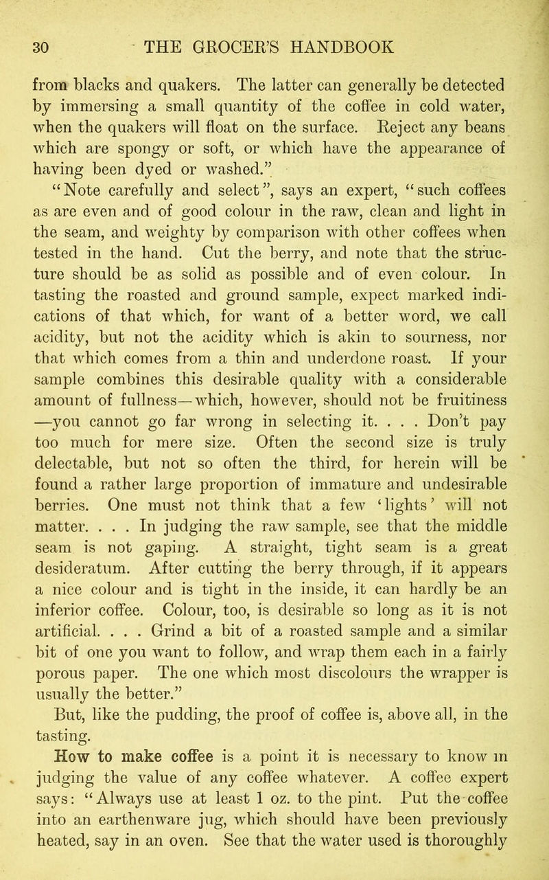 from blacks and quakers. The latter can generally be detected by immersing a small quantity of the coffee in cold water, when the quakers will float on the surface. Reject any beans which are spongy or soft, or which have the appearance of having been dyed or washed.” “Note carefully and select”, says an expert, “such coffees as are even and of good colour in the raw, clean and light in the seam, and weighty by comparison with other coffees when tested in the hand. Cut the berry, and note that the struc- ture should be as solid as possible and of even colour. In tasting the roasted and ground sample, expect marked indi- cations of that which, for want of a better word, we call acidity, but not the acidity which is akin to sourness, nor that which comes from a thin and underdone roast. If your sample combines this desirable quality with a considerable amount of fullness—which, however, should not be fruitiness —you cannot go far wrong in selecting it. . . . Don’t pay too much for mere size. Often the second size is truly delectable, but not so often the third, for herein will be found a rather large proportion of immature and undesirable berries. One must not think that a few ‘lights’ will not matter. ... In judging the raw sample, see that the middle seam is not gaping. A straight, tight seam is a great desideratum. After cutting the berry through, if it appears a nice colour and is tight in the inside, it can hardly be an inferior coffee. Colour, too, is desirable so long as it is not artificial. . . . Grind a bit of a roasted sample and a similar bit of one you want to follow, and wrap them each in a fairly porous paper. The one which most discolours the wrapper is usually the better.” But, like the pudding, the proof of coffee is, above all, in the tasting. How to make coffee is a point it is necessary to know in judging the value of any coffee whatever. A coffee expert says: “Always use at least I oz. to the pint. Put the cofl'ee into an earthenware jug, which should have been previously heated, say in an oven. See that the water used is thoroughly