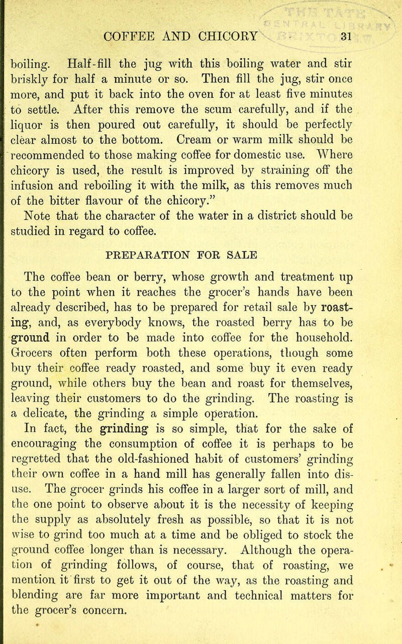 boiling. Half-fill the jug with this boiling water and stir briskly for half a minute or so. Then fill the jug, stir once more, and put it back into the oven for at least five minutes to settle. After this remove the scum carefully, and if the liquor is then poured out carefully, it should be perfectly clear almost to the bottom. Cream or warm milk should be recommended to those making coffee for domestic use. Where chicory is used, the result is improved by straining off the infusion and reboiling it with the milk, as this removes much of the bitter flavour of the chicory.” Note that the character of the water in a district should be studied in regard to coffee. PREPARATION FOR SALE The coffee bean or berry, whose growth and treatment up to the point when it reaches the grocer’s hands have been already described, has to be prepared for retail sale by roast- ing, and, as everybody knows, the roasted berry has to be ground in order to be made into coffee for the household. Grocers often perform both these operations, though some buy their coffee ready roasted, and some buy it even ready ground, while others buy the bean and roast for themselves, leaving their customers to do the grinding. The roasting is a delicate, the grinding a simple operation. In fact, the grinding is so simple, that for the sake of encouraging the consumption of coffee it is perhaps to be regretted that the old-fashioned habit of customers’ grinding their own coffee in a hand mill has generally fallen into dis- use. The grocer grinds his coffee in a larger sort of mill, and the one point to observe about it is the necessity of keeping the supply as absolutely fresh as possible, so that it is not wise to grind too much at a time and be obliged to stock the ground coffee longer than is necessary. Although the opera- tion of grinding follows, of course, that of roasting, we mention it first to get it out of the way, as the roasting and blending are far more important and technical matters for the grocer’s concern.