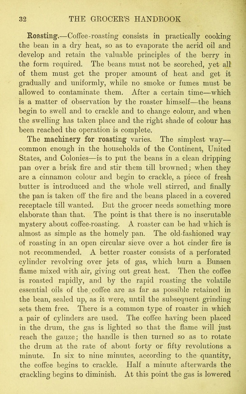 Roasting'.—Coffee-roasting consists in practically cooking the bean in a dry heat, so as to evaporate the acrid oil and develop and retain the valuable principles of the berry in the form required. The beans must not be scorched, yet all of them must get the proper amount of heat and get it gradually and uniformly, while no smoke or fumes must be allowed to contaminate them. After a certain time—which is a matter of observation by the roaster himself—the beans begin to swell and to crackle and to change colour, and when the swelling has taken place and the right shade of colour has been reached the operation is complete. The machinery for roasting varies. The simplest way— common enough in the households of the Continent, United States, and Colonies—is to put the beans in a clean dripping pan over a brisk fire and stir them till browned; when they are a cinnamon colour and begin to crackle, a piece of fresh butter is introduced and the whole well stirred, and finally the pan is taken off the fire and the beans placed in a covered receptacle till wanted. But the grocer needs something more elaborate than that. The point is that there is no inscrutable mystery about coffee-roasting. A roaster can be had which is almost as simple as the homely pan. The old-fashioned way of roasting in an open circular sieve over a hot cinder fire is not recommended. A better roaster consists of a perforated cylinder revolving over jets of gas, which burn a Bunsen flame mixed with air, giving out great heat. Then the coffee is roasted rapidly, and by the rapid roasting the volatile essential oils of the coffee are as far as possible retained in the bean, sealed up, as it were, until the subsequent grinding sets them free. There is a common type of roaster in which a pair of cylinders are used. The coffee having been placed in the drum, the gas is lighted so that the flame will just reach the gauze; the handle is then turned so as to rotate the drum at the rate of about forty or fifty revolutions a minute. In six to nine minutes, according to the quantity, the coffee begins to crackle. Half a minute afterwards the crackling begins to diminish. At this point the gas is lowered
