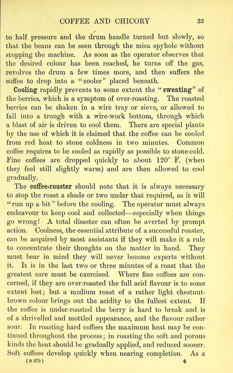 to half pressure and the drum handle turned but slowly, so that the beans can be seen through the mica spyhole without stopping the machine. As soon as the operator observes that the desired colour has been reached, he turns off the gas, revolves the drum a few times more, and then suffers the coffee to drop into a “cooler” placed beneath. Cooling rapidly prevents to some extent the “sweating” of the berries, which is a symptom of over-roasting. The roasted berries can be shaken in a wire tray or sieve, or allowed to fall into a trough with a wire-work bottom, through which a blast of air is driven to cool them. There are special plants by the use of which it is claimed that the coffee can be cooled from red heat to stone coldness in two minutes. Common coffee requires to be cooled as rapidly as possible to stone-cold. Fine coffees are dropped quickly to about 120° F. (when they feel still slightly warm) and are then allowed to cool gradually. The coffee-roaster should note that it is always necessary to stop the roast a shade or two under that required, as it will “ run up a bit ” before the cooling. The operator must always endeavour to keep cool and collected—especially when things go wrong! A total disaster can often be averted by prompt action. Coolness, the essential attribute of a successful roaster, can be acquired by most assistants if they will make it a rule to concentrate their thoughts on the matter in hand. They must bear in mind they will never become experts without it. It is in the last two or three minutes of a roast that the greatest care must be exercised. Where fine coffees are con- cerned, if they are over-roasted the full acid flavour is to some extent lost; but a medium roast of a rather light chestnut- brown colour brings out the acidity to the fullest extent. If the coffee is under-roasted the berry is hard to break and is of a shrivelled and mottled appearance, and the flavour rather sour. In roasting hard coffees the maximum heat may be con- tinued throughout the process; in roasting the soft and porous kinds the heat should be gradually applied, and reduced sooner. Soft coffees develop quickly when nearing completion. As a (B 879) 4