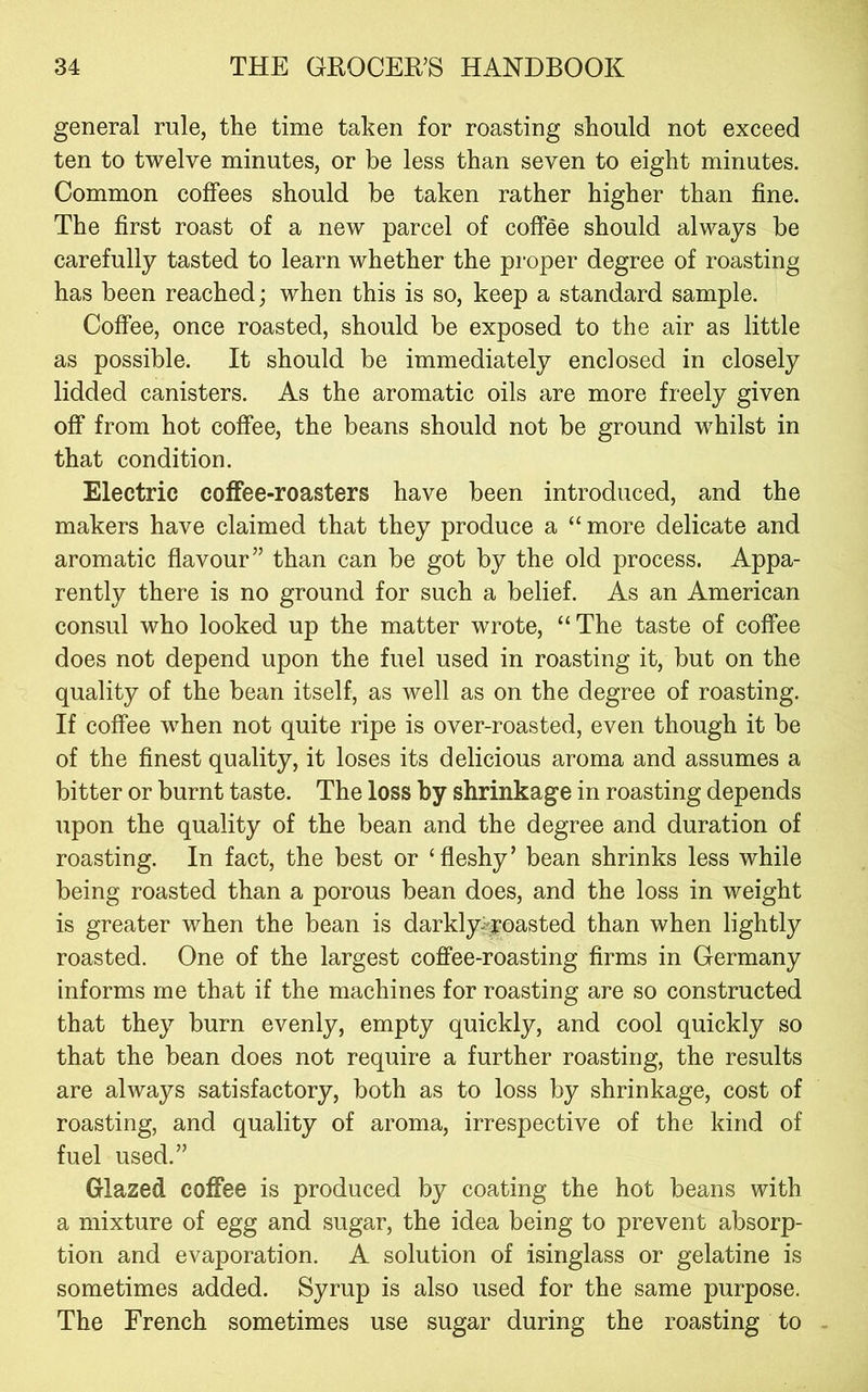 general rule, the time taken for roasting should not exceed ten to twelve minutes, or be less than seven to eight minutes. Common coffees should be taken rather higher than fine. The first roast of a new parcel of coffee should always be carefully tasted to learn whether the proper degree of roasting has been reached; when this is so, keep a standard sample. Coffee, once roasted, should be exposed to the air as little as possible. It should be immediately enclosed in closely lidded canisters. As the aromatic oils are more freely given off from hot coffee, the beans should not be ground whilst in that condition. Electric coffee-roasters have been introduced, and the makers have claimed that they produce a “ more delicate and aromatic flavour” than can be got by the old process. Appa- rently there is no ground for such a belief. As an American consul who looked up the matter wrote, “The taste of coffee does not depend upon the fuel used in roasting it, but on the quality of the bean itself, as well as on the degree of roasting. If coffee when not quite ripe is over-roasted, even though it be of the finest quality, it loses its delicious aroma and assumes a bitter or burnt taste. The loss by shrinkage in roasting depends upon the quality of the bean and the degree and duration of roasting. In fact, the best or ‘fleshy’ bean shrinks less while being roasted than a porous bean does, and the loss in weight is greater when the bean is darkly>roasted than when lightly roasted. One of the largest coffee-roasting firms in Germany informs me that if the machines for roasting are so constructed that they burn evenly, empty quickly, and cool quickly so that the bean does not require a further roasting, the results are always satisfactory, both as to loss by shrinkage, cost of roasting, and quality of aroma, irrespective of the kind of fuel used.” Glazed coffee is produced by coating the hot beans with a mixture of egg and sugar, the idea being to prevent absorp- tion and evaporation. A solution of isinglass or gelatine is sometimes added. Syrup is also used for the same purpose. The French sometimes use sugar during the roasting to