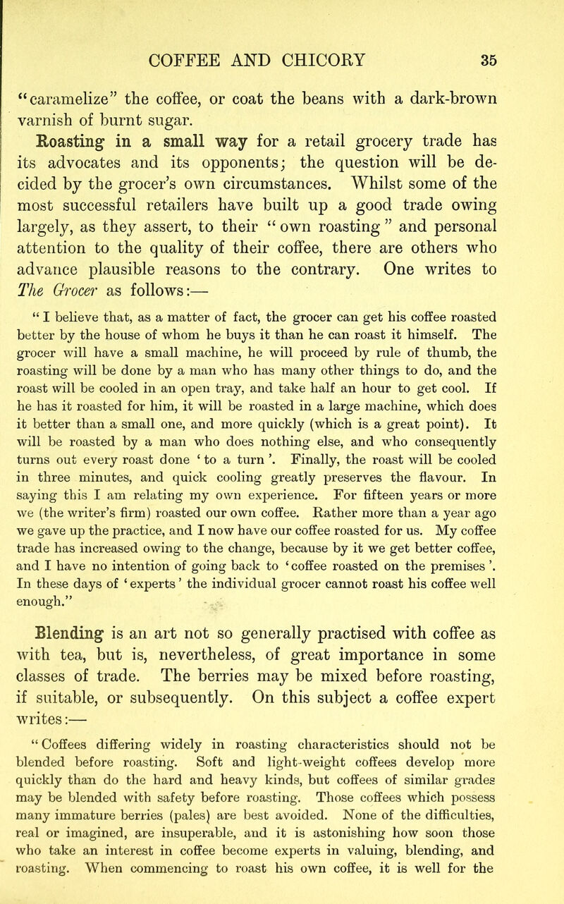 “caramelize” the coffee, or coat the beans with a dark-brown varnish of burnt sugar. Roasting in a small way for a retail grocery trade has its advocates and its opponents; the question will be de- cided by the grocer’s own circumstances. Whilst some of the most successful retailers have built up a good trade owing largely, as they assert, to their “ own roasting ” and personal attention to the quality of their coffee, there are others who advance plausible reasons to the contrary. One writes to The Grocer as follows:— “ I believe that, as a matter of fact, the grocer can get his coffee roasted better by the house of whom he buys it than he can roast it himself. The grocer will have a small machine, he will proceed by rule of thumb, the roasting will be done by a man who has many other things to do, and the roast will be cooled in an open tray, and take half an hour to get cool. If he has it roasted for him, it will be roasted in a large machine, which does it better than a small one, and more quickly (which is a great point). It will be roasted by a man who does nothing else, and who consequently turns out every roast done ‘ to a turn ’. Finally, the roast will be cooled in three minutes, and quick cooling greatly preserves the flavour. In saying this I am relating my own experience. For fifteen years or more we (the writer’s firm) roasted our own coffee. Rather more than a year ago we gave up the practice, and I now have our coffee roasted for us. My coffee trade has increased owing to the change, because by it we get better coffee, and I have no intention of going back to ‘ coffee roasted on the premises ’. In these days of ‘ experts ’ the individual grocer cannot roast his coffee well enough.” Blending is an art not so generally practised with coffee as with tea, but is, nevertheless, of great importance in some classes of trade. The berries may be mixed before roasting, if suitable, or subsequently. On this subject a coffee expert writes:— “ Coffees differing widely in roasting characteristics should not be blended before roasting. Soft and light-weight coffees develop more quickly than do the hard and heavy kinds, but coffees of similar grades may be blended with safety before roasting. Those coffees which possess many immature berries (pales) are best avoided. None of the difficulties, real or imagined, are insuperable, and it is astonishing how soon those who take an interest in coffee become experts in valuing, blending, and roasting. When commencing to roast his own coffee, it is well for the