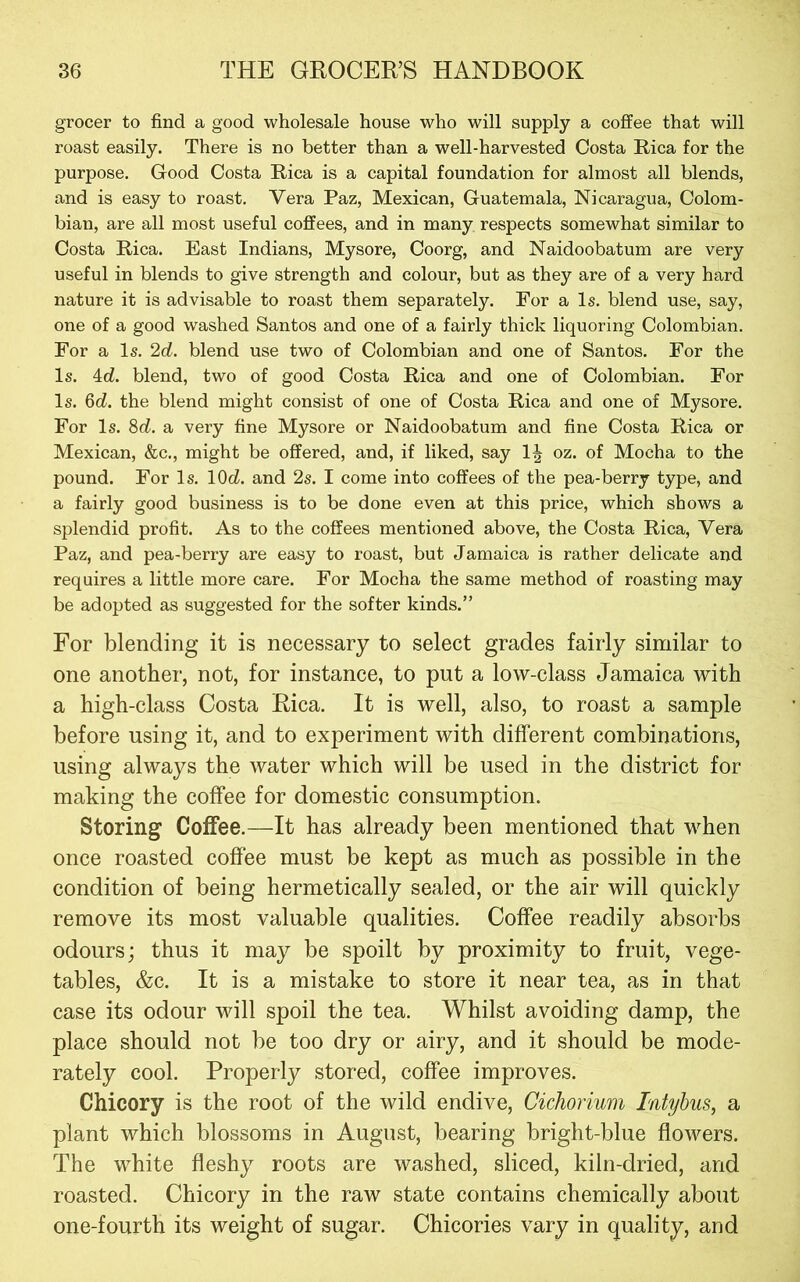 grocer to find a good wholesale house who will supply a coffee that will roast easily. There is no better than a well-harvested Costa Eica for the purpose. Good Costa Rica is a capital foundation for almost all blends, and is easy to roast. Vera Paz, Mexican, Guatemala, Nicaragua, Colom- bian, are all most useful coffees, and in many respects somewhat similar to Costa Rica. East Indians, Mysore, Coorg, and Naidoobatum are very useful in blends to give strength and colour, but as they are of a very hard nature it is advisable to roast them separately. For a Is. blend use, say, one of a good washed Santos and one of a fairly thick liquoring Colombian. For a Is. 2d. blend use two of Colombian and one of Santos. For the Is. 4d. blend, two of good Costa Rica and one of Colombian. For Is. 6cZ. the blend might consist of one of Costa Rica and one of Mysore. For Is. 8d. a very fine Mysore or Naidoobatum and fine Costa Rica or Mexican, &c., might be offered, and, if liked, say 1| oz. of Mocha to the pound. For Is. lOcZ. and 2s. I come into coffees of the pea-berry type, and a fairly good business is to be done even at this price, which shows a splendid profit. As to the coffees mentioned above, the Costa Rica, Vera Paz, and pea-berry are easy to roast, but Jamaica is rather delicate and requires a little more care. For Mocha the same method of roasting may be adopted as suggested for the softer kinds.” For blending it is necessary to select grades fairly similar to one another, not, for instance, to put a low-class Jamaica with a high-class Costa Rica. It is well, also, to roast a sample before using it, and to experiment with different combinations, using always the water which will be used in the district for making the coffee for domestic consumption. Storing Coffee.—It has already been mentioned that when once roasted coffee must be kept as much as possible in the condition of being hermetically sealed, or the air will quickly remove its most valuable qualities. Coffee readily absorbs odours; thus it may be spoilt by proximity to fruit, vege- tables, &c. It is a mistake to store it near tea, as in that case its odour will spoil the tea. Whilst avoiding damp, the place should not be too dry or airy, and it should be mode- rately cool. Properly stored, coffee improves. Chicory is the root of the wild endive, Cichorium Intyhus, a plant which blossoms in August, bearing bright-blue flowers. The white fleshy roots are washed, sliced, kiln-dried, and roasted. Chicory in the raw state contains chemically about one-fourth its weight of sugar. Chicories vary in quality, and
