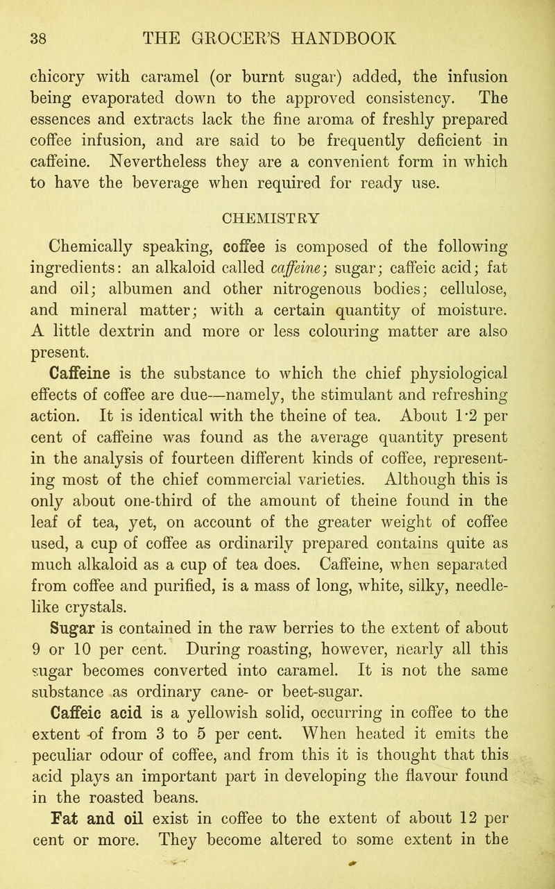 chicory with caramel (or burnt sugar) added, the infusion being evaporated down to the approved consistency. The essences and extracts lack the fine aroma of freshly prepared coffee infusion, and are said to be frequently deficient in caffeine. Nevertheless they are a convenient form in which to have the beverage when required for ready use. CHEMISTRY Chemically speaking, coffee is composed of the following ingredients; an alkaloid called caffeine; sugar; caffeic acid; fat and oil; albumen and other nitrogenous bodies; cellulose, and mineral matter; with a certain quantity of moisture. A little dextrin and more or less colouring matter are also present. Caffeine is the substance to which the chief physiological effects of coffee are due—namely, the stimulant and refreshing action. It is identical with the theine of tea. About 1*2 per cent of caffeine was found as the average quantity present in the analysis of fourteen different kinds of coffee, represent- ing most of the chief commercial varieties. Although this is only about one-third of the amount of theine found in the leaf of tea, yet, on account of the greater weight of coffee used, a cup of coffee as ordinarily prepared contains quite as much alkaloid as a cup of tea does. Caffeine, when separated from coffee and purified, is a mass of long, white, silky, needle- like crystals. Sugar is contained in the raw berries to the extent of about 9 or 10 per cent. During roasting, however, nearly all this sugar becomes converted into caramel. It is not the same substance as ordinary cane- or beet-sugar. Caffeic acid is a yellowish solid, occurring in coffee to the extent -of from 3 to 5 per cent. When heated it emits the peculiar odour of coffee, and from this it is thought that this acid plays an important part in developing the flavour found in the roasted beans. Fat and oil exist in coffee to the extent of about 12 per cent or more. They become altered to some extent in the