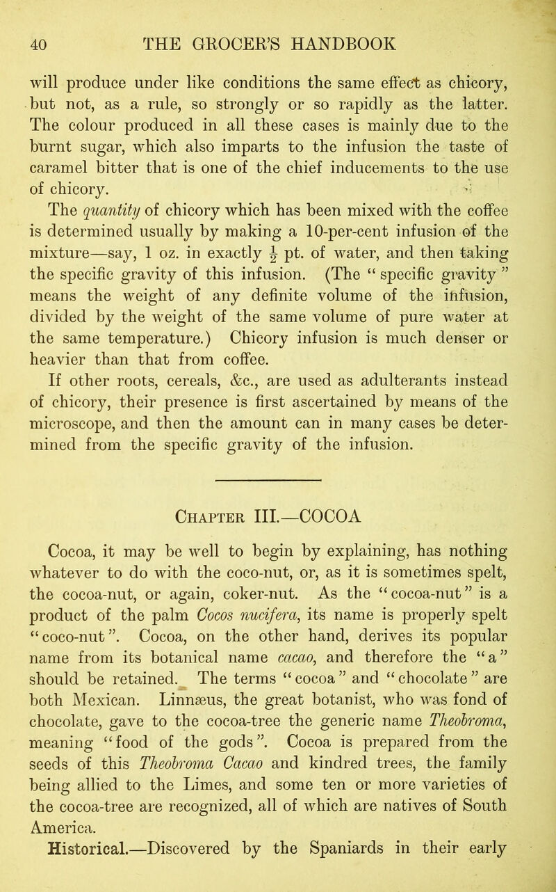 will produce under like conditions the same effect as chicory, hut not, as a rule, so strongly or so rapidly as the latter. The colour produced in all these cases is mainly due to the burnt sugar, which also imparts to the infusion the taste of caramel bitter that is one of the chief inducements to the use of chicory. ’■ The quantity of chicory which has been mixed with the coffee is determined usually by making a 10-per-cent infusion of the mixture—say, 1 oz. in exactly J pt. of water, and then taking the specific gravity of this infusion. (The “ specific gravity ” means the weight of any definite volume of the infusion, divided by the weight of the same volume of pure water at the same temperature.) Chicory infusion is much denser or heavier than that from coffee. If other roots, cereals, &c., are used as adulterants instead of chicory, their presence is first ascertained by means of the microscope, and then the amount can in many cases be deter- mined from the specific gravity of the infusion. Chapter III—COCOA Cocoa, it may be well to begin by explaining, has nothing whatever to do with the coco-nut, or, as it is sometimes spelt, the cocoa-nut, or again, coker-nut. As the “cocoa-nut” is a product of the palm Cocos nucifera, its name is properly spelt “coco-nut”. Cocoa, on the other hand, derives its popular name from its botanical name cacao, and therefore the “a” should be retained. The terms “ cocoa ” and “ chocolate ” are both Mexican. Linnaeus, the great botanist, who was fond of chocolate, gave to the cocoa-tree the generic name Theohroma, meaning “food of the gods”. Cocoa is prepared from the seeds of this Theohroma Cacao and kindred trees, the family being allied to the Limes, and some ten or more varieties of the cocoa-tree are recognized, all of which are natives of South America. Historical.—Discovered by the Spaniards in their early