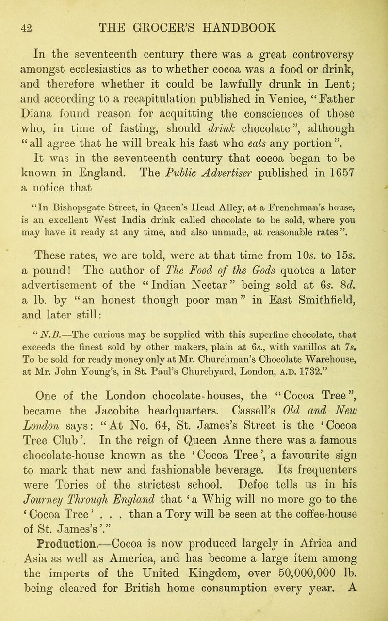 In the seventeenth century there was a great controversy amongst ecclesiastics as to whether cocoa was a food or drink, and therefore whether it could be lawfully drunk in Lent; and according to a recapitulation published in Yenice, “Father Diana found reason for acquitting the consciences of those who, in time of fasting, should drink chocolate ”, although “all agree that he will break his fast who eats any portion”. It was in the seventeenth century that cocoa began to be known in England. The Public Advertiser published in 1657 a notice that “In Bishopsgate Street, in Queen’s Head Alley, at a Frenchman’s house, is an excellent West India drink called chocolate to be sold, where you may have it ready at any time, and also unmade, at reasonable rates”. These rates, we are told, were at that time from 10s. to 15s. a pound! The author of The Food of the Gods quotes a later advertisement of the “ Indian Nectar ” being sold at 6s. 8c?. a lb. by “an honest though poor man” in East Smithfield, and later still: “ N.B.—The curious may be supplied with this superfine chocolate, that exceeds the finest sold by other makers, plain at 6s., with vanillos at 7s, To be sold for ready money only at Mr. Churchman’s Chocolate Warehouse, at Mr. John Young’s, in St. Paul’s Churchyard, London, a.d. 1732.” One of the London chocolate-houses, the “Cocoa Tree”, became the Jacobite headquarters. Cassell’s Old and New London says: “At No. 64, St. James’s Street is the ‘Cocoa Tree Club ’. In the reign of Queen Anne there was a famous chocolate-house known as the ‘Cocoa Tree’, a favourite sign to mark that new and fashionable beverage. Its frequenters were Tories of the strictest school. Defoe tells us in his Journey Through England that ‘ a Whig will no more go to the ‘ Cocoa Tree ’ . . . than a Tory will be seen at the coffee-house of St. James’s ’.” Production.—Cocoa is now produced largely in Africa and Asia as well as America, and has become a large item among the imports of the United Kingdom, over 50,000,000 lb. being cleared for British home consumption every year. A