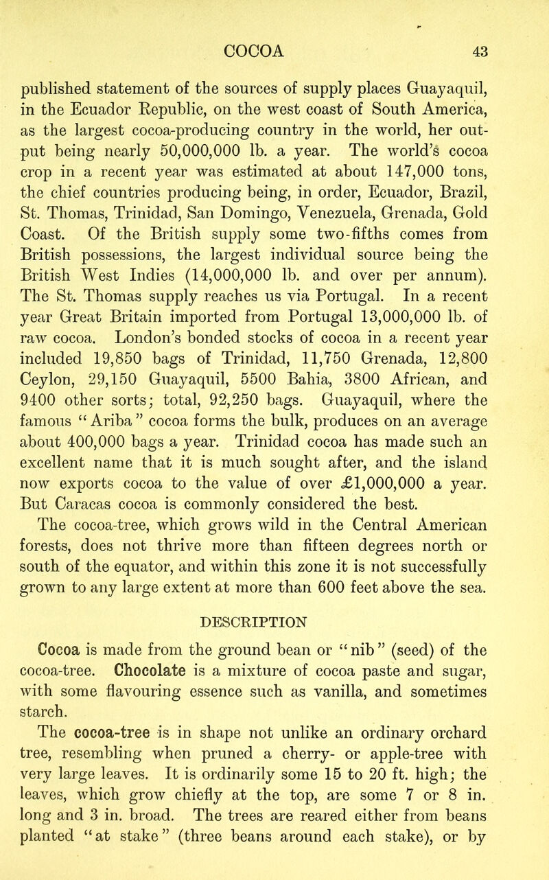 published statement of the sources of supply places Guayaquil, in the Ecuador Eepublic, on the west coast of South America, as the largest cocoa-producing country in the world, her out- put being nearly 50,000,000 lb. a year. The world’s cocoa crop in a recent year was estimated at about 147,000 tons, the chief countries producing being, in order, Ecuador, Brazil, St. Thomas, Trinidad, San Domingo, Venezuela, Grenada, Gold Coast. Of the British supply some two-fifths comes from British possessions, the largest individual source being the British West Indies (14,000,000 lb. and over per annum). The St. Thomas supply reaches us via Portugal. In a recent year Great Britain imported from Portugal 13,000,000 lb. of raw cocoa. London’s bonded stocks of cocoa in a recent year included 19,850 bags of Trinidad, 11,750 Grenada, 12,800 Ceylon, 29,150 Guayaquil, 5500 Bahia, 3800 African, and 9400 other sorts; total, 92,250 bags. Guayaquil, where the famous “ Ariba” cocoa forms the bulk, produces on an average about 400,000 bags a year. Trinidad cocoa has made such an excellent name that it is much sought after, and the island now exports cocoa to the value of over £1,000,000 a year. But Caracas cocoa is commonly considered the best. The cocoa-tree, which grows wild in the Central American forests, does not thrive more than fifteen degrees north or south of the equator, and within this zone it is not successfully grown to any large extent at more than 600 feet above the sea. DESCRIPTION Cocoa is made from the ground bean or “ nib ” (seed) of the cocoa-tree. Chocolate is a mixture of cocoa paste and sugar, with some flavouring essence such as vanilla, and sometimes starch. The cocoa-tree is in shape not unlike an ordinary orchard tree, resembling when pruned a cherry- or apple-tree with very large leaves. It is ordinarily some 15 to 20 ft. high; the leaves, which grow chiefly at the top, are some 7 or 8 in. long and 3 in. broad. The trees are reared either from beans planted “ at stake ” (three beans around each stake), or by