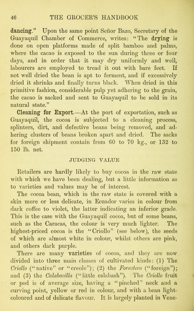dancing.” Upon the same point Senor Bazo, Secretary of the Guayaquil Chamber of Commerce, writes: “The drying is done on open platforms made of split bamboo and palms, where the cacao is exposed to the sun during three or four days, and in order that it may dry uniformly and well, labourers are employed to tread it out with bare feet. If not well dried the bean is apt to ferment, and if excessively dried it shrinks and finally turns black. When dried in this primitive fashion, considerable pulp yet adhering to the grain, the cacao is sacked and sent to Guayaquil to be sold in its natural state.” Cleaning for Export.—At the port of exportation, such as Guayaquil, the cocoa is subjected to a cleaning process, splinters, dirt, and defective beans being removed, and ad- hering clusters of beans broken apart and dried. The sacks for foreign shipment contain from 60 to 70 kg., or 132 to 150 lb. net. JUDGING VALUE Retailers are hardly likely to buy cocoa in the raw state with which we have been dealing, but a little information as to varieties and values may be of interest. The cocoa bean, which in the raw state is covered with a skin more or less delicate, in Ecuador varies in colour from dark coffee to violet, the latter indicating an inferior grade. This is the case with the Guayaquil cocoa, but of some beans, such as the Caracas, the colour is very much lighter. The highest-priced cocoa is the “Criollo” (see below), the seeds of which are almost white in colour, whilst others are pink, and others dark purple. There are many varieties of cocoa, and they are now divided into three main classes of cultivated kinds: (1) The Criollo (“native” or “creole”); (2) the Forastero (“foreign”); and (3) the Calahacilla (“little calabash”). The Criollo fruit or pod is of average size, having a “pinched” neck and a curving point, yellow or red in colour, and with a bean light- coloured and of delicate flavour. It is largely planted in Vene-