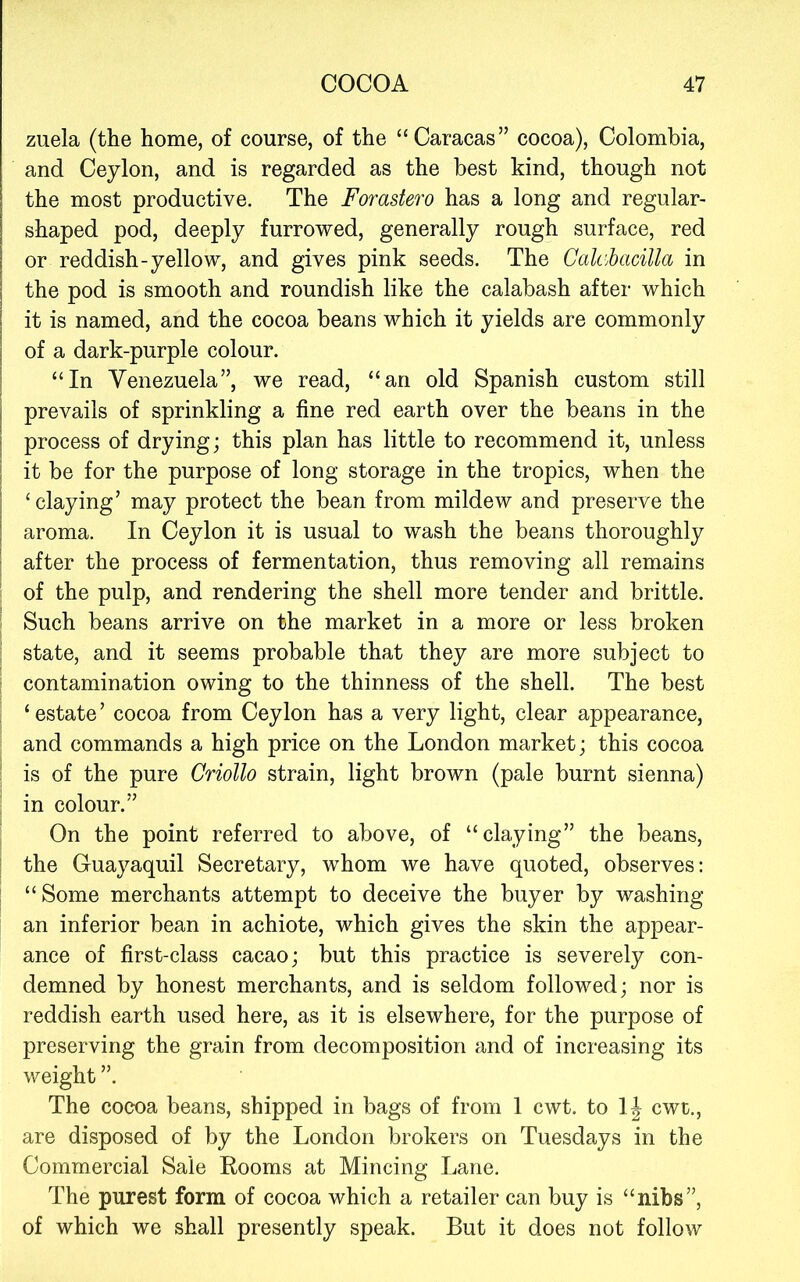 zuela (the home, of course, of the “Caracas” cocoa), Colombia, and Ceylon, and is regarded as the best kind, though not the most productive. The Forastero has a long and regular- shaped pod, deeply furrowed, generally rough surface, red or reddish-yellow, and gives pink seeds. The Cahhacilla in the pod is smooth and roundish like the calabash after which it is named, and the cocoa beans which it yields are commonly of a dark-purple colour. “In Yenezuela”, we read, “an old Spanish custom still prevails of sprinkling a fine red earth over the beans in the process of drying; this plan has little to recommend it, unless i it be for the purpose of long storage in the tropics, when the I ‘claying’ may protect the bean from mildew and preserve the I aroma. In Ceylon it is usual to wash the beans thoroughly ■ after the process of fermentation, thus removing all remains ^ of the pulp, and rendering the shell more tender and brittle. Such beans arrive on the market in a more or less broken ' state, and it seems probable that they are more subject to : contamination owing to the thinness of the shell. The best ‘ estate ’ cocoa from Ceylon has a very light, clear appearance, and commands a high price on the London market; this cocoa ! is of the pure Criollo strain, light brown (pale burnt sienna) in colour.” On the point referred to above, of “claying” the beans, : the Guayaquil Secretary, whom we have quoted, observes: “ Some merchants attempt to deceive the buyer by washing an inferior bean in achiote, which gives the skin the appear- ance of first-class cacao; but this practice is severely con- demned by honest merchants, and is seldom followed; nor is reddish earth used here, as it is elsewhere, for the purpose of preserving the grain from decomposition and of increasing its weight ”. The cocoa beans, shipped in bags of from 1 cwt. to cwt., are disposed of by the London brokers on Tuesdays in the Commercial Sale Rooms at Mincing Lane. The purest form of cocoa which a retailer can buy is “nibs”, of which we shall presently speak. But it does not follow