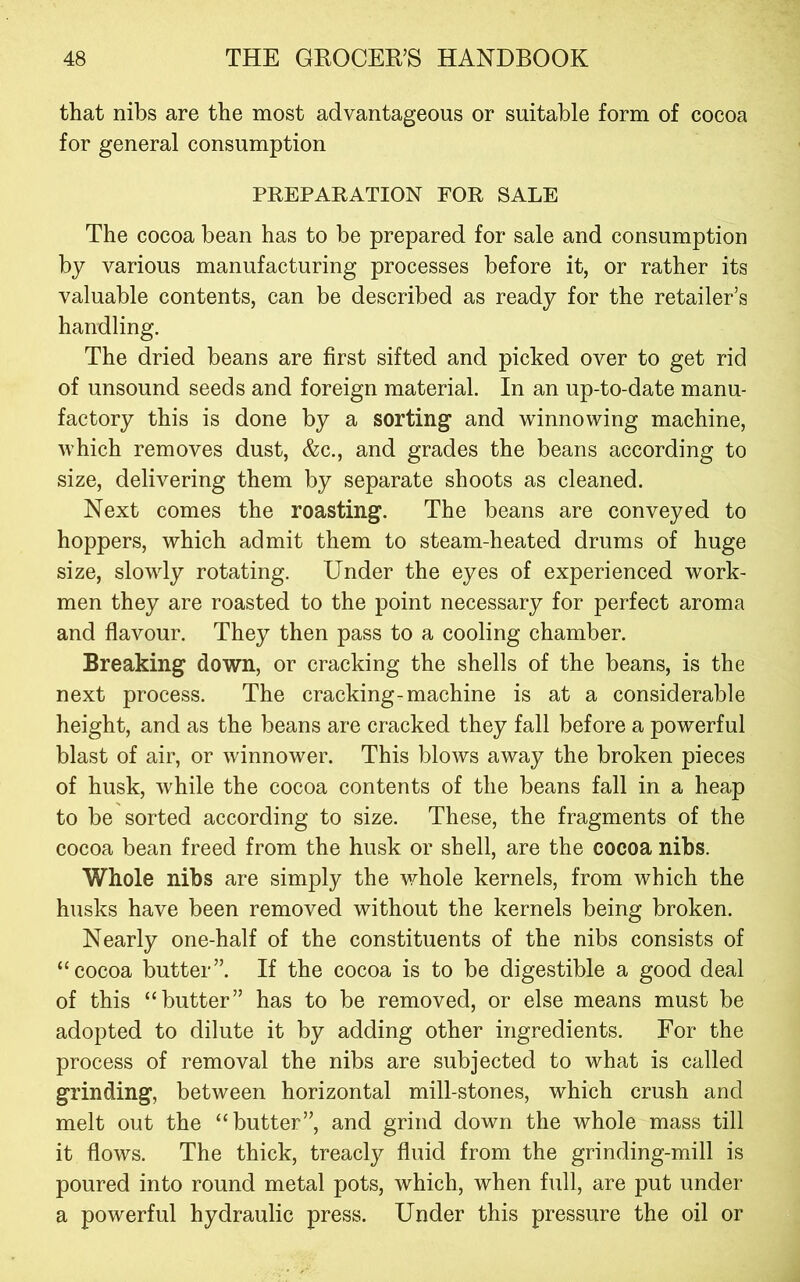 that nibs are the most advantageous or suitable form of cocoa for general consumption PREPARATION FOR SALE The cocoa bean has to be prepared for sale and consumption by various manufacturing processes before it, or rather its valuable contents, can be described as ready for the retailer’s handling. The dried beans are first sifted and picked over to get rid of unsound seeds and foreign material. In an up-to-date manu- factory this is done by a sorting and winnowing machine, which removes dust, &c., and grades the beans according to size, delivering them by separate shoots as cleaned. Next comes the roasting. The beans are conveyed to hoppers, which admit them to steam-heated drums of huge size, slowly rotating. Under the eyes of experienced work- men they are roasted to the point necessary for perfect aroma and flavour. They then pass to a cooling chamber. Breaking down, or cracking the shells of the beans, is the next process. The cracking-machine is at a considerable height, and as the beans are cracked they fall before a powerful blast of air, or winnower. This blows away the broken pieces of husk, while the cocoa contents of the beans fall in a heap to be sorted according to size. These, the fragments of the cocoa bean freed from the husk or shell, are the cocoa nibs. Whole nibs are simply the v^hole kernels, from which the husks have been removed without the kernels being broken. Nearly one-half of the constituents of the nibs consists of “cocoa butter”. If the cocoa is to be digestible a good deal of this “butter” has to be removed, or else means must be adopted to dilute it by adding other ingredients. For the process of removal the nibs are subjected to what is called grinding, between horizontal mill-stones, which crush and melt out the “butter”, and grind down the whole mass till it flows. The thick, treacly fluid from the grinding-mill is poured into round metal pots, which, when full, are put under a powerful hydraulic press. Under this pressure the oil or