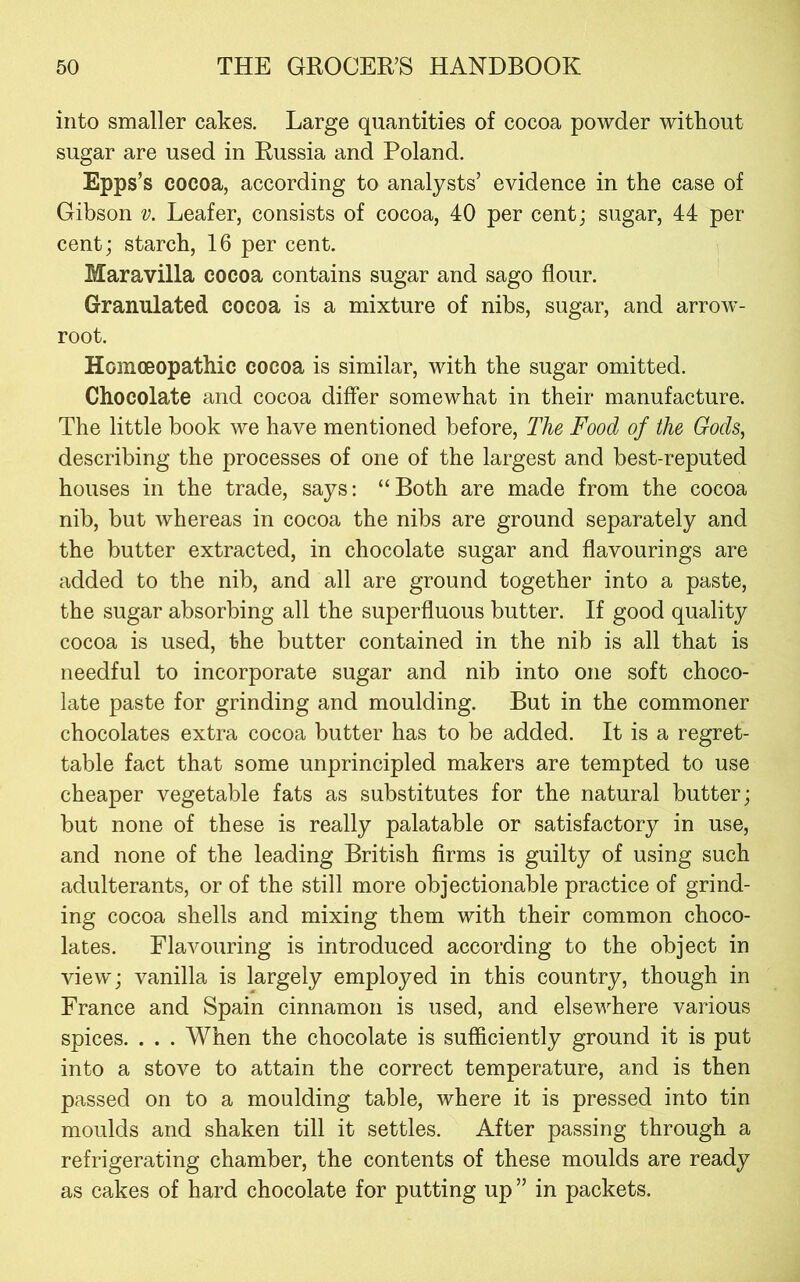 into smaller cakes. Large quantities of cocoa powder without sugar are used in Russia and Poland. Epps’s cocoa, according to analysts’ evidence in the case of Gibson v. Leafer, consists of cocoa, 40 per cent; sugar, 44 per cent; starch, 16 per cent. Maravilla cocoa contains sugar and sago flour. Granulated cocoa is a mixture of nibs, sugar, and arrow- root. Homoeopathic cocoa is similar, with the sugar omitted. Chocolate and cocoa differ somewhat in their manufacture. The little book we have mentioned before. The Food of the Gods, describing the processes of one of the largest and best-reputed houses in the trade, says; “Both are made from the cocoa nib, but whereas in cocoa the nibs are ground separately and the butter extracted, in chocolate sugar and flavourings are added to the nib, and all are ground together into a paste, the sugar absorbing all the superfluous butter. If good quality cocoa is used, the butter contained in the nib is all that is needful to incorporate sugar and nib into one soft choco- late paste for grinding and moulding. But in the commoner chocolates extra cocoa butter has to be added. It is a regret- table fact that some unprincipled makers are tempted to use cheaper vegetable fats as substitutes for the natural butter; but none of these is really palatable or satisfactory in use, and none of the leading British firms is guilty of using such adulterants, or of the still more objectionable practice of grind- ing cocoa shells and mixing them with their common choco- lates. Flavouring is introduced according to the object in view; vanilla is largely employed in this country, though in France and Spain cinnamon is used, and elsewhere various spices. . . . When the chocolate is sufficiently ground it is put into a stove to attain the correct temperature, and is then passed on to a moulding table, where it is pressed into tin moulds and shaken till it settles. After passing through a refrigerating chamber, the contents of these moulds are ready as cakes of hard chocolate for putting up ” in packets.