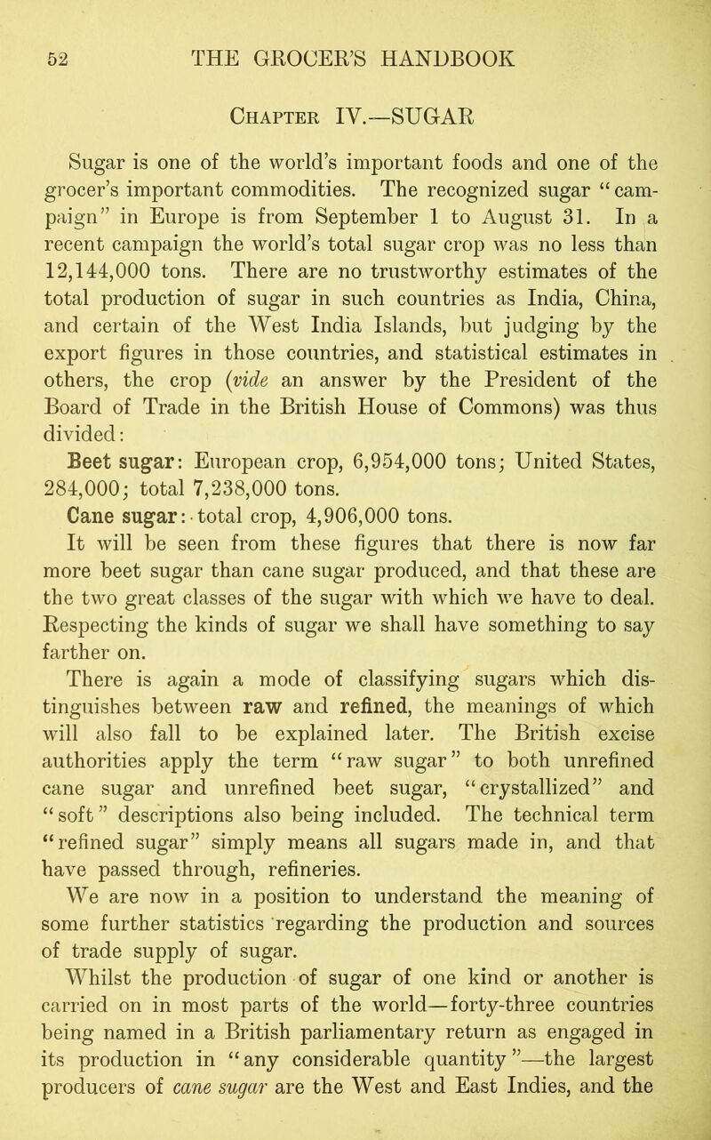 Chapter IV.—SUGAR Sugar is one of the world’s important foods and one of the grocer’s important commodities. The recognized sugar “ cam- paign” in Europe is from September 1 to August 31. In a recent campaign the world’s total sugar crop was no less than 12,144,000 tons. There are no trustworthy estimates of the total production of sugar in such countries as India, China, and certain of the West India Islands, but judging by the export figures in those countries, and statistical estimates in others, the crop {vide an answer by the President of the Board of Trade in the British House of Commons) was thus divided: Beet sugar: European crop, 6,954,000 tons; United States, 284,000; total 7,238,000 tons. Cane sugar: total crop, 4,906,000 tons. It will be seen from these figures that there is now far more beet sugar than cane sugar produced, and that these are the two great classes of the sugar with which we have to deal. Respecting the kinds of sugar we shall have something to say farther on. There is again a mode of classifying sugars which dis- tinguishes between raw and refined, the meanings of which will also fall to be explained later. The British excise authorities apply the term “raw sugar” to both unrefined cane sugar and unrefined beet sugar, “crystallized” and “soft” descriptions also being included. The technical term “refined sugar” simply means all sugars made in, and that have passed through, refineries. We are now in a position to understand the meaning of some further statistics regarding the production and sources of trade supply of sugar. Whilst the production of sugar of one kind or another is carried on in most parts of the world—forty-three countries being named in a British parliamentary return as engaged in its production in “any considerable quantity”—the largest producers of cane sugar are the West and East Indies, and the