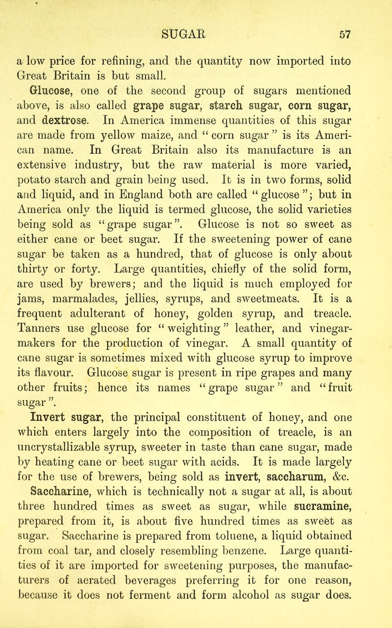 a low price for refining, and the quantity now imported into Great Britain is but small. Glucose, one of the second group of sugars mentioned above, is also called grape sugar, starch sugar, corn sugar, and dextrose. In America immense quantities of this sugar are made from yellow maize, and “ corn sugar ” is its Ameri- can name. In Great Britain also its manufacture is an extensive industry, but the raw material is more varied, potato starch and grain being used. It is in two forms, solid and liquid, and in England both are called “glucose but in America only the liquid is termed glucose, the solid varieties being sold as “grape sugar”. Glucose is not so sweet as either cane or beet sugar. If the sweetening power of cane sugar be taken as a hundred, that of glucose is only about thirty or forty. Large quantities, chiefly of the solid form, are used by brewers; and the liquid is much employed for jams, marmalades, jellies, syrups, and sweetmeats. It is a frequent adulterant of honey, golden syrup, and treacle. Tanners use glucose for “ weighting ” leather, and vinegar- makers for the production of vinegar. A small quantity of cane sugar is sometimes mixed with glucose syrup to improve its flavour. Glucose sugar is present in ripe grapes and many other fruits; hence its names “grape sugar” and “fruit sugar ”. Invert sugar, the principal constituent of honey, and one which enters largely into the composition of treacle, is an uncrystallizable syrup, sweeter in taste than cane sugar, made by heating cane or beet sugar with acids. It is made largely for the use of brewers, being sold as invert, saccharum, &c. Saccharine, which is technically not a sugar at all, is about three hundred times as sweet as sugar, while sucramine, prepared from it, is about five hundred times as sweet as sugar. Saccharine is prepared from toluene, a liquid obtained from coal tar, and closely resembling benzene. Large quanti- ties of it are imported for sweetening purposes, the manufac- turers of aerated beverages preferring it for one reason, because it does not ferment and form alcohol as sugar does.